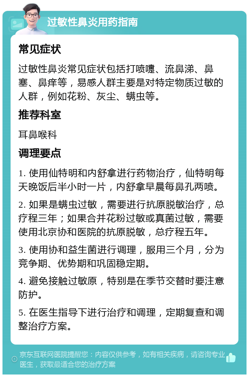 过敏性鼻炎用药指南 常见症状 过敏性鼻炎常见症状包括打喷嚏、流鼻涕、鼻塞、鼻痒等，易感人群主要是对特定物质过敏的人群，例如花粉、灰尘、螨虫等。 推荐科室 耳鼻喉科 调理要点 1. 使用仙特明和内舒拿进行药物治疗，仙特明每天晚饭后半小时一片，内舒拿早晨每鼻孔两喷。 2. 如果是螨虫过敏，需要进行抗原脱敏治疗，总疗程三年；如果合并花粉过敏或真菌过敏，需要使用北京协和医院的抗原脱敏，总疗程五年。 3. 使用协和益生菌进行调理，服用三个月，分为竞争期、优势期和巩固稳定期。 4. 避免接触过敏原，特别是在季节交替时要注意防护。 5. 在医生指导下进行治疗和调理，定期复查和调整治疗方案。