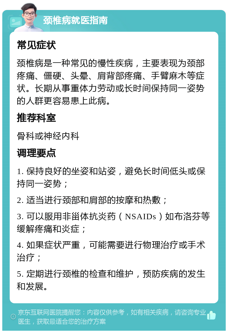 颈椎病就医指南 常见症状 颈椎病是一种常见的慢性疾病，主要表现为颈部疼痛、僵硬、头晕、肩背部疼痛、手臂麻木等症状。长期从事重体力劳动或长时间保持同一姿势的人群更容易患上此病。 推荐科室 骨科或神经内科 调理要点 1. 保持良好的坐姿和站姿，避免长时间低头或保持同一姿势； 2. 适当进行颈部和肩部的按摩和热敷； 3. 可以服用非甾体抗炎药（NSAIDs）如布洛芬等缓解疼痛和炎症； 4. 如果症状严重，可能需要进行物理治疗或手术治疗； 5. 定期进行颈椎的检查和维护，预防疾病的发生和发展。