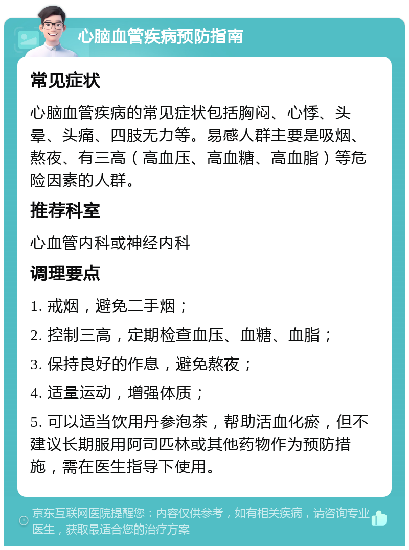 心脑血管疾病预防指南 常见症状 心脑血管疾病的常见症状包括胸闷、心悸、头晕、头痛、四肢无力等。易感人群主要是吸烟、熬夜、有三高（高血压、高血糖、高血脂）等危险因素的人群。 推荐科室 心血管内科或神经内科 调理要点 1. 戒烟，避免二手烟； 2. 控制三高，定期检查血压、血糖、血脂； 3. 保持良好的作息，避免熬夜； 4. 适量运动，增强体质； 5. 可以适当饮用丹参泡茶，帮助活血化瘀，但不建议长期服用阿司匹林或其他药物作为预防措施，需在医生指导下使用。