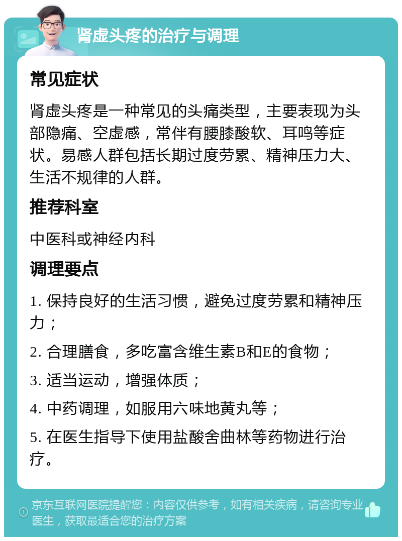 肾虚头疼的治疗与调理 常见症状 肾虚头疼是一种常见的头痛类型，主要表现为头部隐痛、空虚感，常伴有腰膝酸软、耳鸣等症状。易感人群包括长期过度劳累、精神压力大、生活不规律的人群。 推荐科室 中医科或神经内科 调理要点 1. 保持良好的生活习惯，避免过度劳累和精神压力； 2. 合理膳食，多吃富含维生素B和E的食物； 3. 适当运动，增强体质； 4. 中药调理，如服用六味地黄丸等； 5. 在医生指导下使用盐酸舍曲林等药物进行治疗。