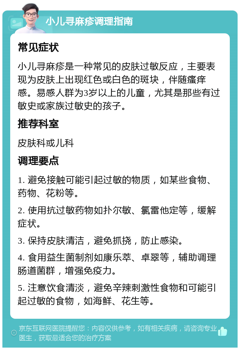 小儿寻麻疹调理指南 常见症状 小儿寻麻疹是一种常见的皮肤过敏反应，主要表现为皮肤上出现红色或白色的斑块，伴随瘙痒感。易感人群为3岁以上的儿童，尤其是那些有过敏史或家族过敏史的孩子。 推荐科室 皮肤科或儿科 调理要点 1. 避免接触可能引起过敏的物质，如某些食物、药物、花粉等。 2. 使用抗过敏药物如扑尔敏、氯雷他定等，缓解症状。 3. 保持皮肤清洁，避免抓挠，防止感染。 4. 食用益生菌制剂如康乐萃、卓翠等，辅助调理肠道菌群，增强免疫力。 5. 注意饮食清淡，避免辛辣刺激性食物和可能引起过敏的食物，如海鲜、花生等。