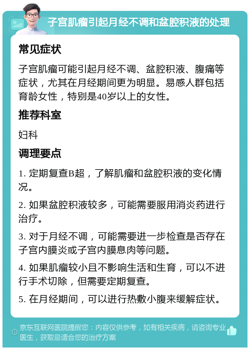 子宫肌瘤引起月经不调和盆腔积液的处理 常见症状 子宫肌瘤可能引起月经不调、盆腔积液、腹痛等症状，尤其在月经期间更为明显。易感人群包括育龄女性，特别是40岁以上的女性。 推荐科室 妇科 调理要点 1. 定期复查B超，了解肌瘤和盆腔积液的变化情况。 2. 如果盆腔积液较多，可能需要服用消炎药进行治疗。 3. 对于月经不调，可能需要进一步检查是否存在子宫内膜炎或子宫内膜息肉等问题。 4. 如果肌瘤较小且不影响生活和生育，可以不进行手术切除，但需要定期复查。 5. 在月经期间，可以进行热敷小腹来缓解症状。