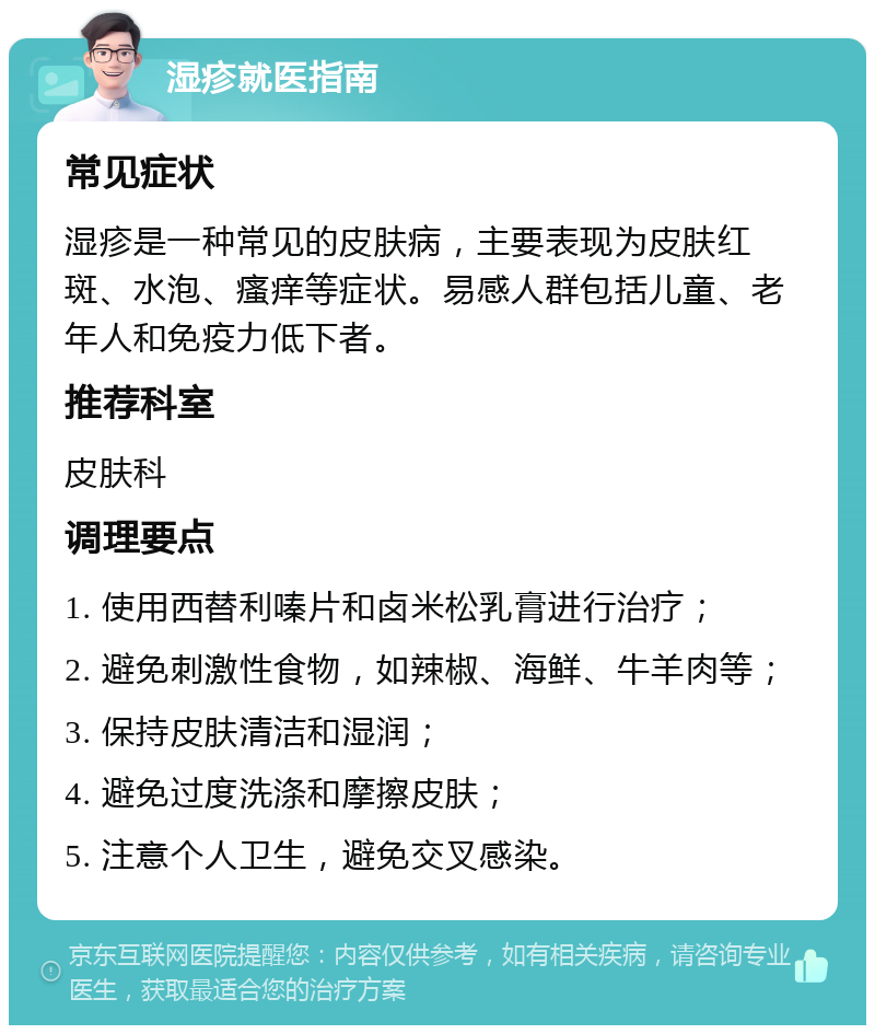 湿疹就医指南 常见症状 湿疹是一种常见的皮肤病，主要表现为皮肤红斑、水泡、瘙痒等症状。易感人群包括儿童、老年人和免疫力低下者。 推荐科室 皮肤科 调理要点 1. 使用西替利嗪片和卤米松乳膏进行治疗； 2. 避免刺激性食物，如辣椒、海鲜、牛羊肉等； 3. 保持皮肤清洁和湿润； 4. 避免过度洗涤和摩擦皮肤； 5. 注意个人卫生，避免交叉感染。