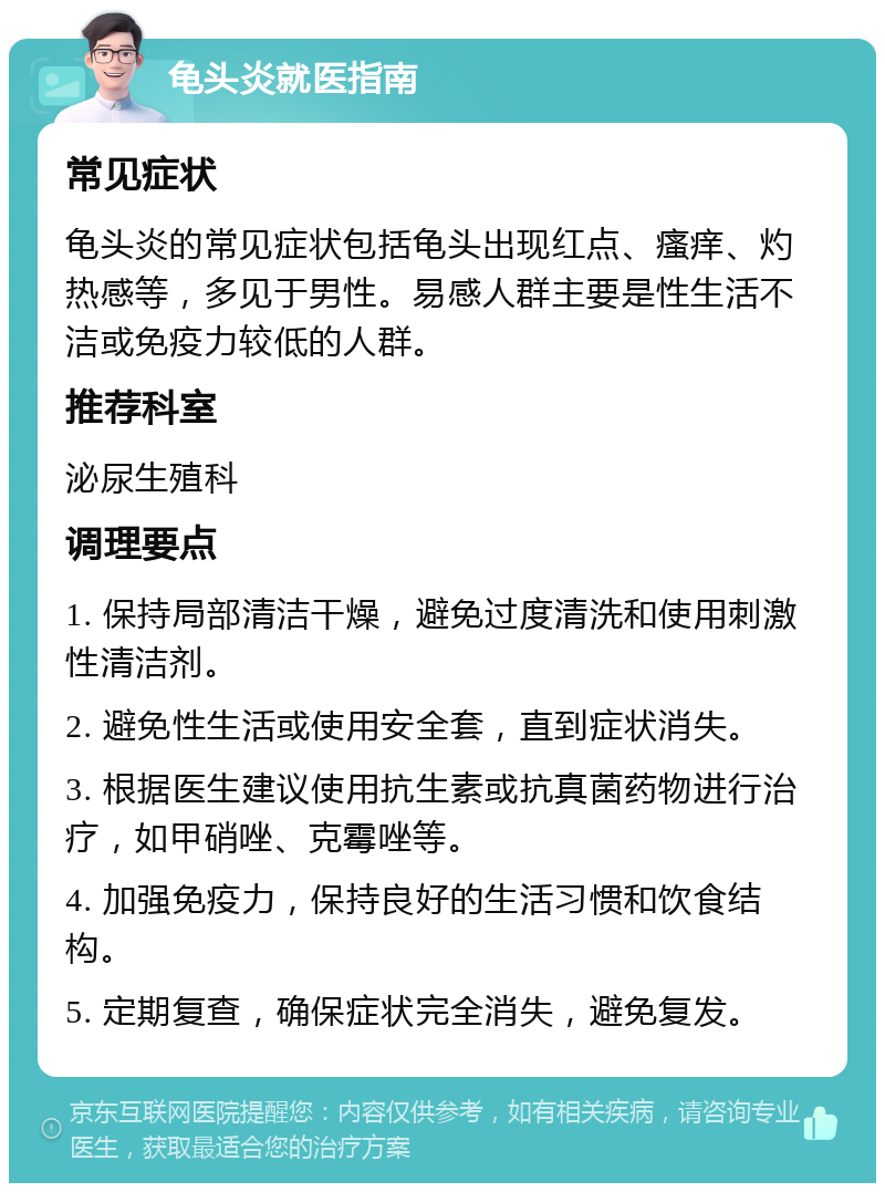 龟头炎就医指南 常见症状 龟头炎的常见症状包括龟头出现红点、瘙痒、灼热感等，多见于男性。易感人群主要是性生活不洁或免疫力较低的人群。 推荐科室 泌尿生殖科 调理要点 1. 保持局部清洁干燥，避免过度清洗和使用刺激性清洁剂。 2. 避免性生活或使用安全套，直到症状消失。 3. 根据医生建议使用抗生素或抗真菌药物进行治疗，如甲硝唑、克霉唑等。 4. 加强免疫力，保持良好的生活习惯和饮食结构。 5. 定期复查，确保症状完全消失，避免复发。