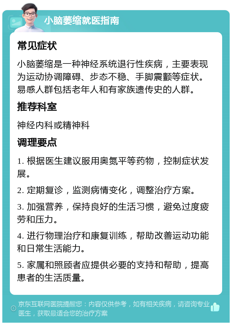 小脑萎缩就医指南 常见症状 小脑萎缩是一种神经系统退行性疾病，主要表现为运动协调障碍、步态不稳、手脚震颤等症状。易感人群包括老年人和有家族遗传史的人群。 推荐科室 神经内科或精神科 调理要点 1. 根据医生建议服用奥氮平等药物，控制症状发展。 2. 定期复诊，监测病情变化，调整治疗方案。 3. 加强营养，保持良好的生活习惯，避免过度疲劳和压力。 4. 进行物理治疗和康复训练，帮助改善运动功能和日常生活能力。 5. 家属和照顾者应提供必要的支持和帮助，提高患者的生活质量。