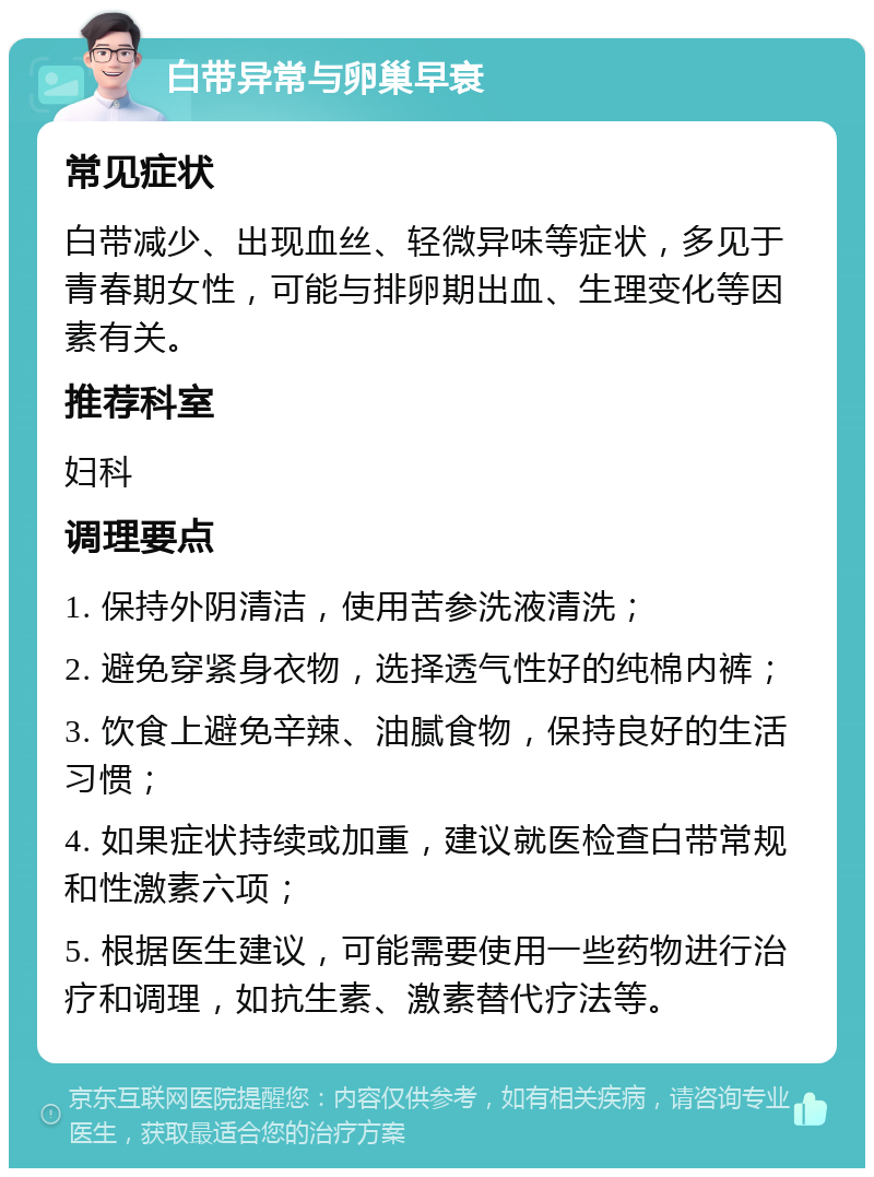 白带异常与卵巢早衰 常见症状 白带减少、出现血丝、轻微异味等症状，多见于青春期女性，可能与排卵期出血、生理变化等因素有关。 推荐科室 妇科 调理要点 1. 保持外阴清洁，使用苦参洗液清洗； 2. 避免穿紧身衣物，选择透气性好的纯棉内裤； 3. 饮食上避免辛辣、油腻食物，保持良好的生活习惯； 4. 如果症状持续或加重，建议就医检查白带常规和性激素六项； 5. 根据医生建议，可能需要使用一些药物进行治疗和调理，如抗生素、激素替代疗法等。