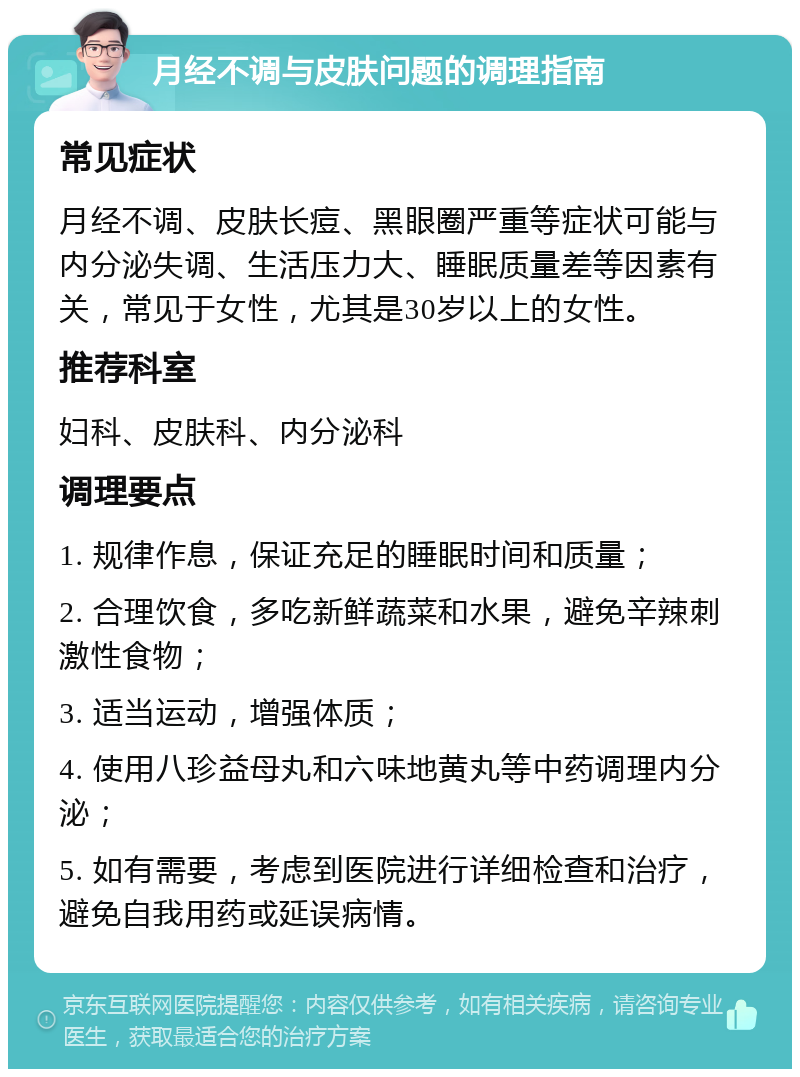 月经不调与皮肤问题的调理指南 常见症状 月经不调、皮肤长痘、黑眼圈严重等症状可能与内分泌失调、生活压力大、睡眠质量差等因素有关，常见于女性，尤其是30岁以上的女性。 推荐科室 妇科、皮肤科、内分泌科 调理要点 1. 规律作息，保证充足的睡眠时间和质量； 2. 合理饮食，多吃新鲜蔬菜和水果，避免辛辣刺激性食物； 3. 适当运动，增强体质； 4. 使用八珍益母丸和六味地黄丸等中药调理内分泌； 5. 如有需要，考虑到医院进行详细检查和治疗，避免自我用药或延误病情。