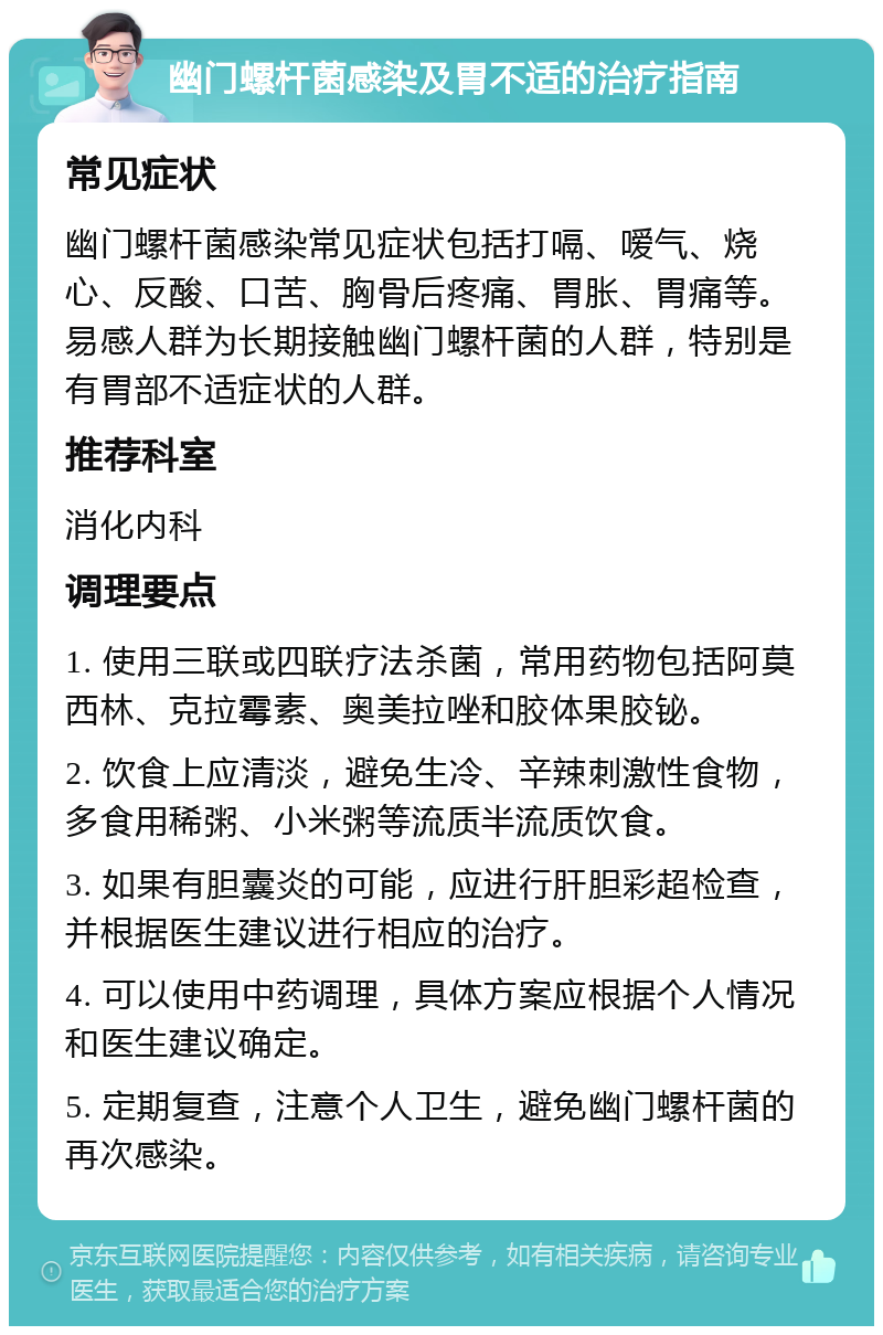 幽门螺杆菌感染及胃不适的治疗指南 常见症状 幽门螺杆菌感染常见症状包括打嗝、嗳气、烧心、反酸、口苦、胸骨后疼痛、胃胀、胃痛等。易感人群为长期接触幽门螺杆菌的人群，特别是有胃部不适症状的人群。 推荐科室 消化内科 调理要点 1. 使用三联或四联疗法杀菌，常用药物包括阿莫西林、克拉霉素、奥美拉唑和胶体果胶铋。 2. 饮食上应清淡，避免生冷、辛辣刺激性食物，多食用稀粥、小米粥等流质半流质饮食。 3. 如果有胆囊炎的可能，应进行肝胆彩超检查，并根据医生建议进行相应的治疗。 4. 可以使用中药调理，具体方案应根据个人情况和医生建议确定。 5. 定期复查，注意个人卫生，避免幽门螺杆菌的再次感染。