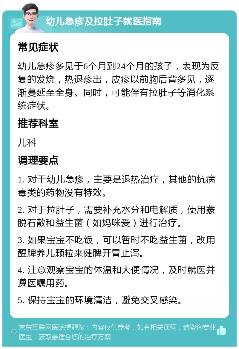 幼儿急疹及拉肚子就医指南 常见症状 幼儿急疹多见于6个月到24个月的孩子，表现为反复的发烧，热退疹出，皮疹以前胸后背多见，逐渐蔓延至全身。同时，可能伴有拉肚子等消化系统症状。 推荐科室 儿科 调理要点 1. 对于幼儿急疹，主要是退热治疗，其他的抗病毒类的药物没有特效。 2. 对于拉肚子，需要补充水分和电解质，使用蒙脱石散和益生菌（如妈咪爱）进行治疗。 3. 如果宝宝不吃饭，可以暂时不吃益生菌，改用醒脾养儿颗粒来健脾开胃止泻。 4. 注意观察宝宝的体温和大便情况，及时就医并遵医嘱用药。 5. 保持宝宝的环境清洁，避免交叉感染。