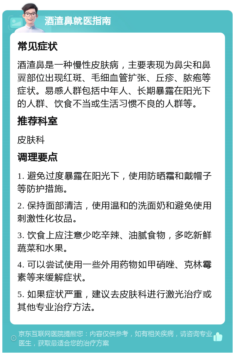 酒渣鼻就医指南 常见症状 酒渣鼻是一种慢性皮肤病，主要表现为鼻尖和鼻翼部位出现红斑、毛细血管扩张、丘疹、脓疱等症状。易感人群包括中年人、长期暴露在阳光下的人群、饮食不当或生活习惯不良的人群等。 推荐科室 皮肤科 调理要点 1. 避免过度暴露在阳光下，使用防晒霜和戴帽子等防护措施。 2. 保持面部清洁，使用温和的洗面奶和避免使用刺激性化妆品。 3. 饮食上应注意少吃辛辣、油腻食物，多吃新鲜蔬菜和水果。 4. 可以尝试使用一些外用药物如甲硝唑、克林霉素等来缓解症状。 5. 如果症状严重，建议去皮肤科进行激光治疗或其他专业治疗方法。