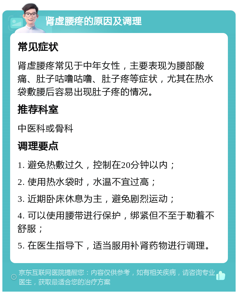 肾虚腰疼的原因及调理 常见症状 肾虚腰疼常见于中年女性，主要表现为腰部酸痛、肚子咕噜咕噜、肚子疼等症状，尤其在热水袋敷腰后容易出现肚子疼的情况。 推荐科室 中医科或骨科 调理要点 1. 避免热敷过久，控制在20分钟以内； 2. 使用热水袋时，水温不宜过高； 3. 近期卧床休息为主，避免剧烈运动； 4. 可以使用腰带进行保护，绑紧但不至于勒着不舒服； 5. 在医生指导下，适当服用补肾药物进行调理。