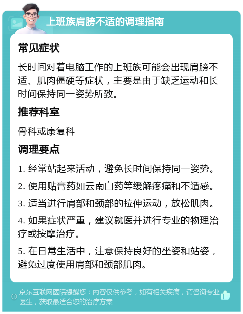 上班族肩膀不适的调理指南 常见症状 长时间对着电脑工作的上班族可能会出现肩膀不适、肌肉僵硬等症状，主要是由于缺乏运动和长时间保持同一姿势所致。 推荐科室 骨科或康复科 调理要点 1. 经常站起来活动，避免长时间保持同一姿势。 2. 使用贴膏药如云南白药等缓解疼痛和不适感。 3. 适当进行肩部和颈部的拉伸运动，放松肌肉。 4. 如果症状严重，建议就医并进行专业的物理治疗或按摩治疗。 5. 在日常生活中，注意保持良好的坐姿和站姿，避免过度使用肩部和颈部肌肉。