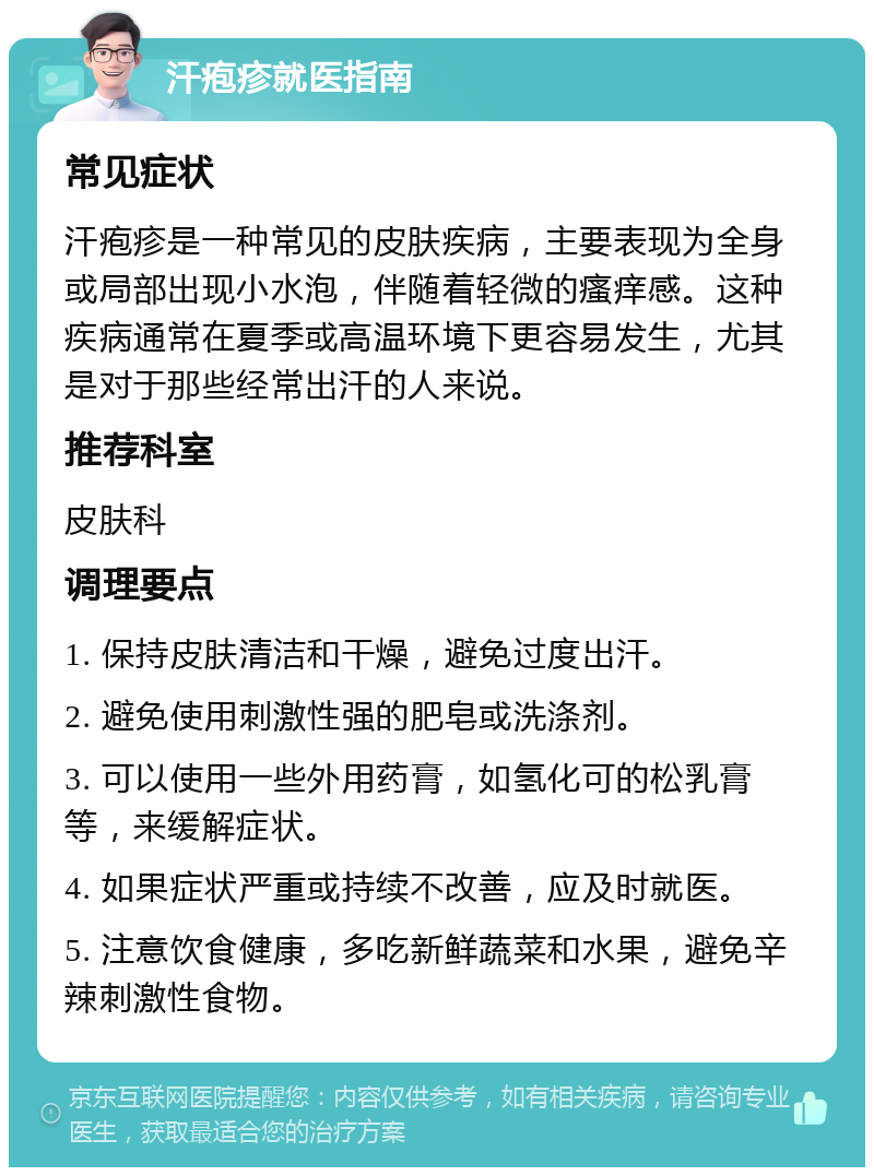 汗疱疹就医指南 常见症状 汗疱疹是一种常见的皮肤疾病，主要表现为全身或局部出现小水泡，伴随着轻微的瘙痒感。这种疾病通常在夏季或高温环境下更容易发生，尤其是对于那些经常出汗的人来说。 推荐科室 皮肤科 调理要点 1. 保持皮肤清洁和干燥，避免过度出汗。 2. 避免使用刺激性强的肥皂或洗涤剂。 3. 可以使用一些外用药膏，如氢化可的松乳膏等，来缓解症状。 4. 如果症状严重或持续不改善，应及时就医。 5. 注意饮食健康，多吃新鲜蔬菜和水果，避免辛辣刺激性食物。