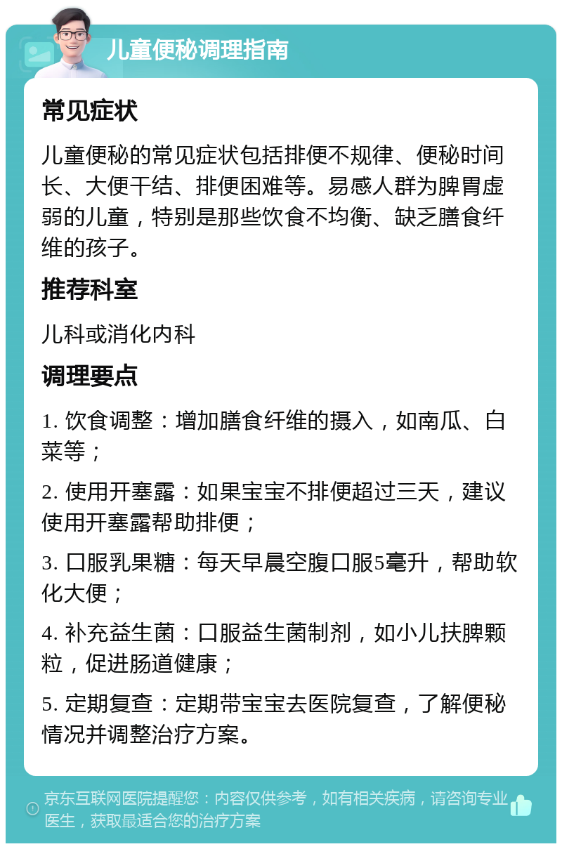 儿童便秘调理指南 常见症状 儿童便秘的常见症状包括排便不规律、便秘时间长、大便干结、排便困难等。易感人群为脾胃虚弱的儿童，特别是那些饮食不均衡、缺乏膳食纤维的孩子。 推荐科室 儿科或消化内科 调理要点 1. 饮食调整：增加膳食纤维的摄入，如南瓜、白菜等； 2. 使用开塞露：如果宝宝不排便超过三天，建议使用开塞露帮助排便； 3. 口服乳果糖：每天早晨空腹口服5毫升，帮助软化大便； 4. 补充益生菌：口服益生菌制剂，如小儿扶脾颗粒，促进肠道健康； 5. 定期复查：定期带宝宝去医院复查，了解便秘情况并调整治疗方案。