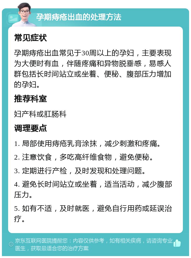 孕期痔疮出血的处理方法 常见症状 孕期痔疮出血常见于30周以上的孕妇，主要表现为大便时有血，伴随疼痛和异物脱垂感，易感人群包括长时间站立或坐着、便秘、腹部压力增加的孕妇。 推荐科室 妇产科或肛肠科 调理要点 1. 局部使用痔疮乳膏涂抹，减少刺激和疼痛。 2. 注意饮食，多吃高纤维食物，避免便秘。 3. 定期进行产检，及时发现和处理问题。 4. 避免长时间站立或坐着，适当活动，减少腹部压力。 5. 如有不适，及时就医，避免自行用药或延误治疗。