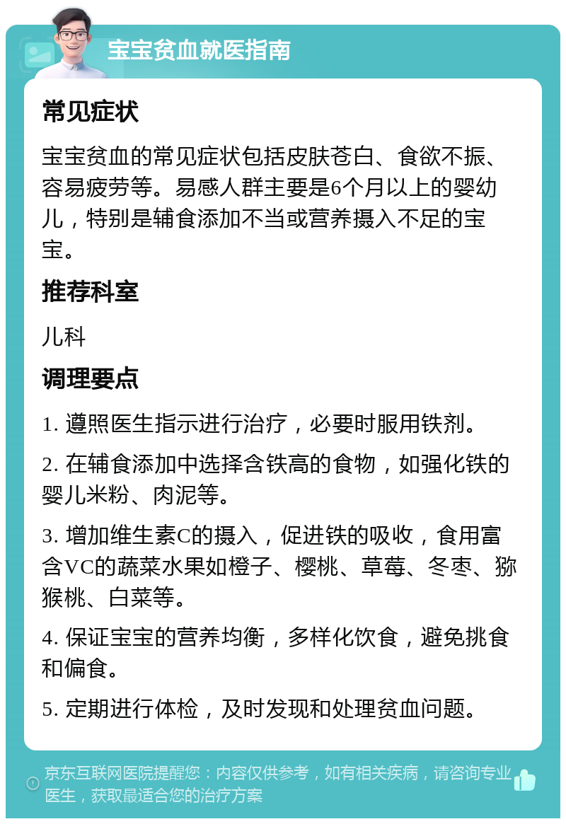 宝宝贫血就医指南 常见症状 宝宝贫血的常见症状包括皮肤苍白、食欲不振、容易疲劳等。易感人群主要是6个月以上的婴幼儿，特别是辅食添加不当或营养摄入不足的宝宝。 推荐科室 儿科 调理要点 1. 遵照医生指示进行治疗，必要时服用铁剂。 2. 在辅食添加中选择含铁高的食物，如强化铁的婴儿米粉、肉泥等。 3. 增加维生素C的摄入，促进铁的吸收，食用富含VC的蔬菜水果如橙子、樱桃、草莓、冬枣、猕猴桃、白菜等。 4. 保证宝宝的营养均衡，多样化饮食，避免挑食和偏食。 5. 定期进行体检，及时发现和处理贫血问题。