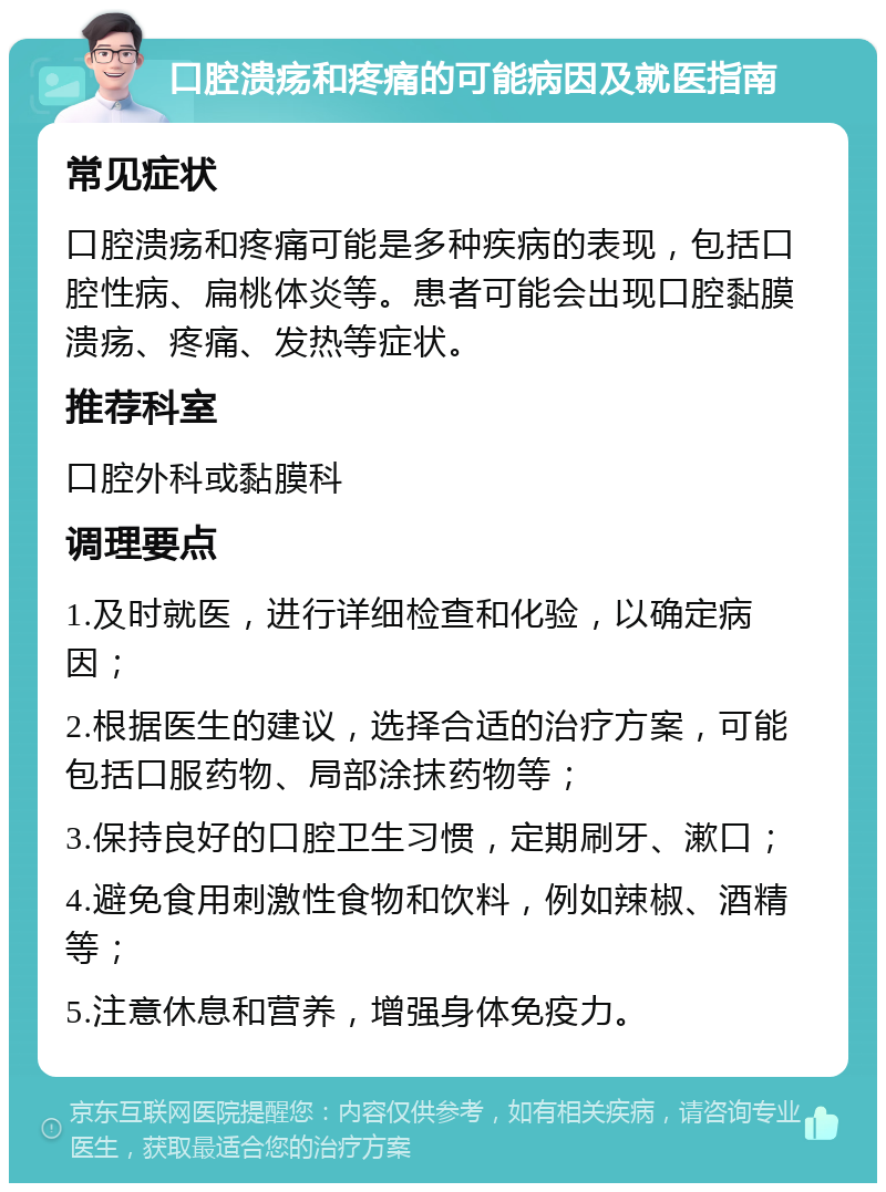 口腔溃疡和疼痛的可能病因及就医指南 常见症状 口腔溃疡和疼痛可能是多种疾病的表现，包括口腔性病、扁桃体炎等。患者可能会出现口腔黏膜溃疡、疼痛、发热等症状。 推荐科室 口腔外科或黏膜科 调理要点 1.及时就医，进行详细检查和化验，以确定病因； 2.根据医生的建议，选择合适的治疗方案，可能包括口服药物、局部涂抹药物等； 3.保持良好的口腔卫生习惯，定期刷牙、漱口； 4.避免食用刺激性食物和饮料，例如辣椒、酒精等； 5.注意休息和营养，增强身体免疫力。