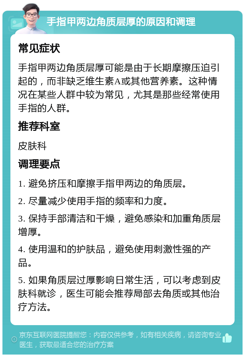 手指甲两边角质层厚的原因和调理 常见症状 手指甲两边角质层厚可能是由于长期摩擦压迫引起的，而非缺乏维生素A或其他营养素。这种情况在某些人群中较为常见，尤其是那些经常使用手指的人群。 推荐科室 皮肤科 调理要点 1. 避免挤压和摩擦手指甲两边的角质层。 2. 尽量减少使用手指的频率和力度。 3. 保持手部清洁和干燥，避免感染和加重角质层增厚。 4. 使用温和的护肤品，避免使用刺激性强的产品。 5. 如果角质层过厚影响日常生活，可以考虑到皮肤科就诊，医生可能会推荐局部去角质或其他治疗方法。