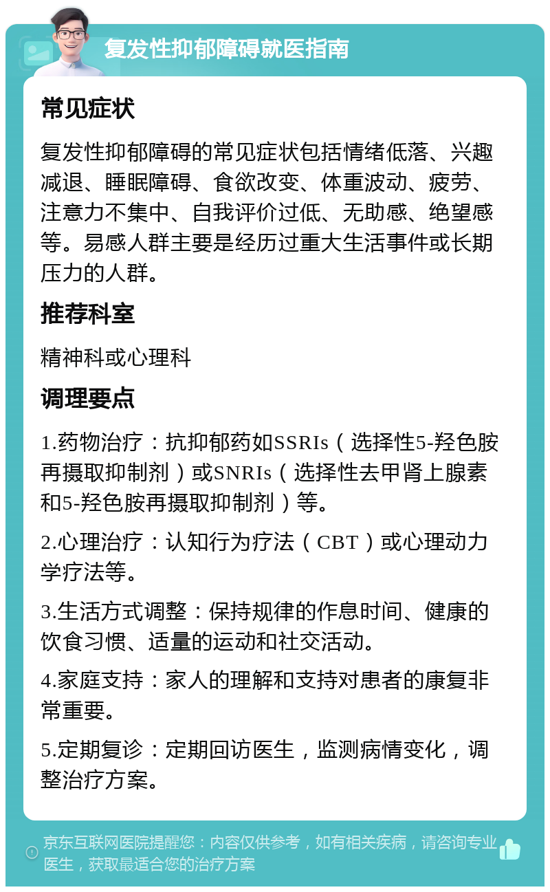 复发性抑郁障碍就医指南 常见症状 复发性抑郁障碍的常见症状包括情绪低落、兴趣减退、睡眠障碍、食欲改变、体重波动、疲劳、注意力不集中、自我评价过低、无助感、绝望感等。易感人群主要是经历过重大生活事件或长期压力的人群。 推荐科室 精神科或心理科 调理要点 1.药物治疗：抗抑郁药如SSRIs（选择性5-羟色胺再摄取抑制剂）或SNRIs（选择性去甲肾上腺素和5-羟色胺再摄取抑制剂）等。 2.心理治疗：认知行为疗法（CBT）或心理动力学疗法等。 3.生活方式调整：保持规律的作息时间、健康的饮食习惯、适量的运动和社交活动。 4.家庭支持：家人的理解和支持对患者的康复非常重要。 5.定期复诊：定期回访医生，监测病情变化，调整治疗方案。