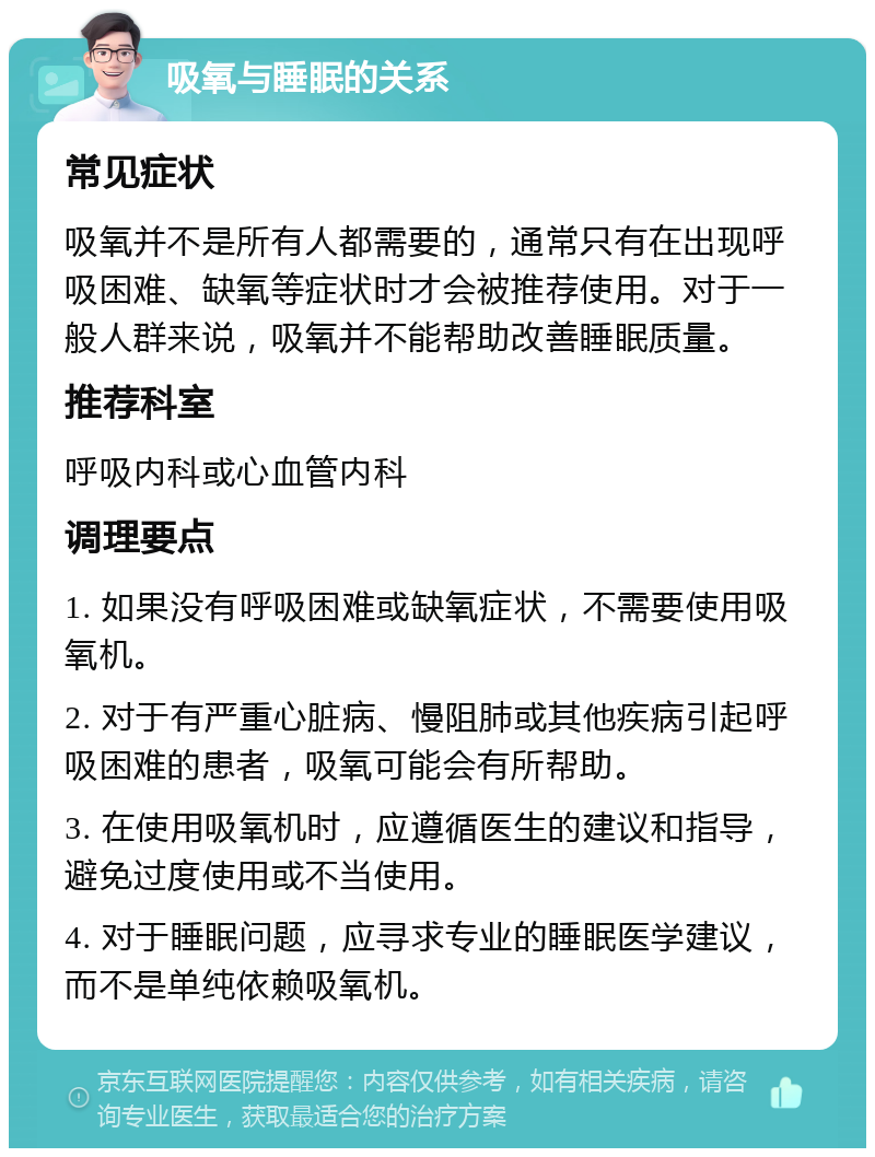 吸氧与睡眠的关系 常见症状 吸氧并不是所有人都需要的，通常只有在出现呼吸困难、缺氧等症状时才会被推荐使用。对于一般人群来说，吸氧并不能帮助改善睡眠质量。 推荐科室 呼吸内科或心血管内科 调理要点 1. 如果没有呼吸困难或缺氧症状，不需要使用吸氧机。 2. 对于有严重心脏病、慢阻肺或其他疾病引起呼吸困难的患者，吸氧可能会有所帮助。 3. 在使用吸氧机时，应遵循医生的建议和指导，避免过度使用或不当使用。 4. 对于睡眠问题，应寻求专业的睡眠医学建议，而不是单纯依赖吸氧机。