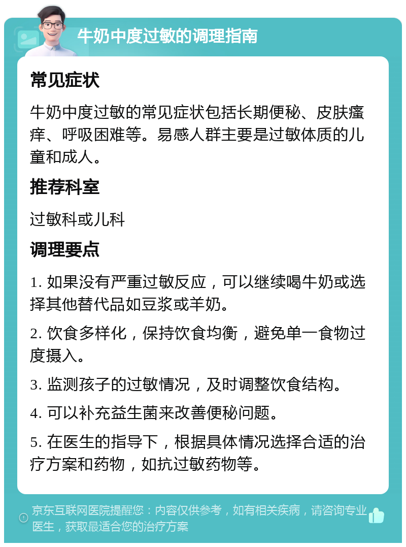 牛奶中度过敏的调理指南 常见症状 牛奶中度过敏的常见症状包括长期便秘、皮肤瘙痒、呼吸困难等。易感人群主要是过敏体质的儿童和成人。 推荐科室 过敏科或儿科 调理要点 1. 如果没有严重过敏反应，可以继续喝牛奶或选择其他替代品如豆浆或羊奶。 2. 饮食多样化，保持饮食均衡，避免单一食物过度摄入。 3. 监测孩子的过敏情况，及时调整饮食结构。 4. 可以补充益生菌来改善便秘问题。 5. 在医生的指导下，根据具体情况选择合适的治疗方案和药物，如抗过敏药物等。