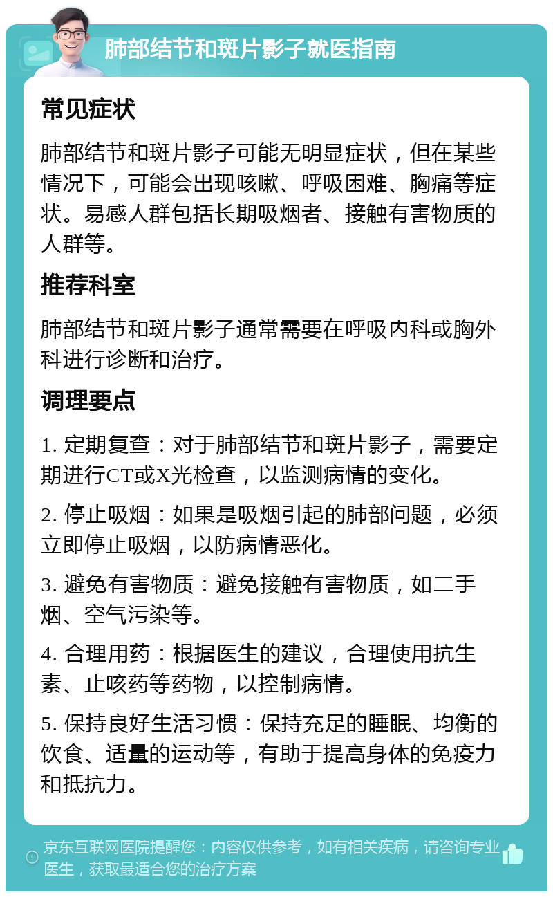 肺部结节和斑片影子就医指南 常见症状 肺部结节和斑片影子可能无明显症状，但在某些情况下，可能会出现咳嗽、呼吸困难、胸痛等症状。易感人群包括长期吸烟者、接触有害物质的人群等。 推荐科室 肺部结节和斑片影子通常需要在呼吸内科或胸外科进行诊断和治疗。 调理要点 1. 定期复查：对于肺部结节和斑片影子，需要定期进行CT或X光检查，以监测病情的变化。 2. 停止吸烟：如果是吸烟引起的肺部问题，必须立即停止吸烟，以防病情恶化。 3. 避免有害物质：避免接触有害物质，如二手烟、空气污染等。 4. 合理用药：根据医生的建议，合理使用抗生素、止咳药等药物，以控制病情。 5. 保持良好生活习惯：保持充足的睡眠、均衡的饮食、适量的运动等，有助于提高身体的免疫力和抵抗力。