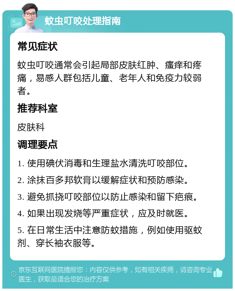 蚊虫叮咬处理指南 常见症状 蚊虫叮咬通常会引起局部皮肤红肿、瘙痒和疼痛，易感人群包括儿童、老年人和免疫力较弱者。 推荐科室 皮肤科 调理要点 1. 使用碘伏消毒和生理盐水清洗叮咬部位。 2. 涂抹百多邦软膏以缓解症状和预防感染。 3. 避免抓挠叮咬部位以防止感染和留下疤痕。 4. 如果出现发烧等严重症状，应及时就医。 5. 在日常生活中注意防蚊措施，例如使用驱蚊剂、穿长袖衣服等。