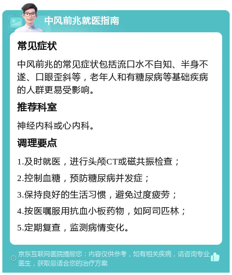 中风前兆就医指南 常见症状 中风前兆的常见症状包括流口水不自知、半身不遂、口眼歪斜等，老年人和有糖尿病等基础疾病的人群更易受影响。 推荐科室 神经内科或心内科。 调理要点 1.及时就医，进行头颅CT或磁共振检查； 2.控制血糖，预防糖尿病并发症； 3.保持良好的生活习惯，避免过度疲劳； 4.按医嘱服用抗血小板药物，如阿司匹林； 5.定期复查，监测病情变化。