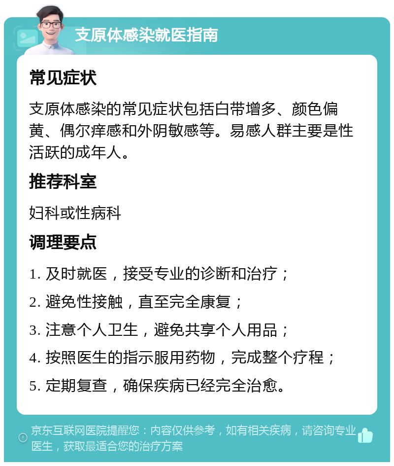 支原体感染就医指南 常见症状 支原体感染的常见症状包括白带增多、颜色偏黄、偶尔痒感和外阴敏感等。易感人群主要是性活跃的成年人。 推荐科室 妇科或性病科 调理要点 1. 及时就医，接受专业的诊断和治疗； 2. 避免性接触，直至完全康复； 3. 注意个人卫生，避免共享个人用品； 4. 按照医生的指示服用药物，完成整个疗程； 5. 定期复查，确保疾病已经完全治愈。