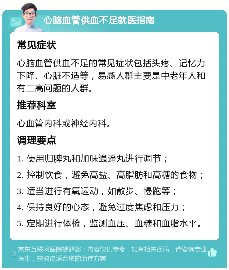 心脑血管供血不足就医指南 常见症状 心脑血管供血不足的常见症状包括头疼、记忆力下降、心脏不适等，易感人群主要是中老年人和有三高问题的人群。 推荐科室 心血管内科或神经内科。 调理要点 1. 使用归脾丸和加味逍遥丸进行调节； 2. 控制饮食，避免高盐、高脂肪和高糖的食物； 3. 适当进行有氧运动，如散步、慢跑等； 4. 保持良好的心态，避免过度焦虑和压力； 5. 定期进行体检，监测血压、血糖和血脂水平。