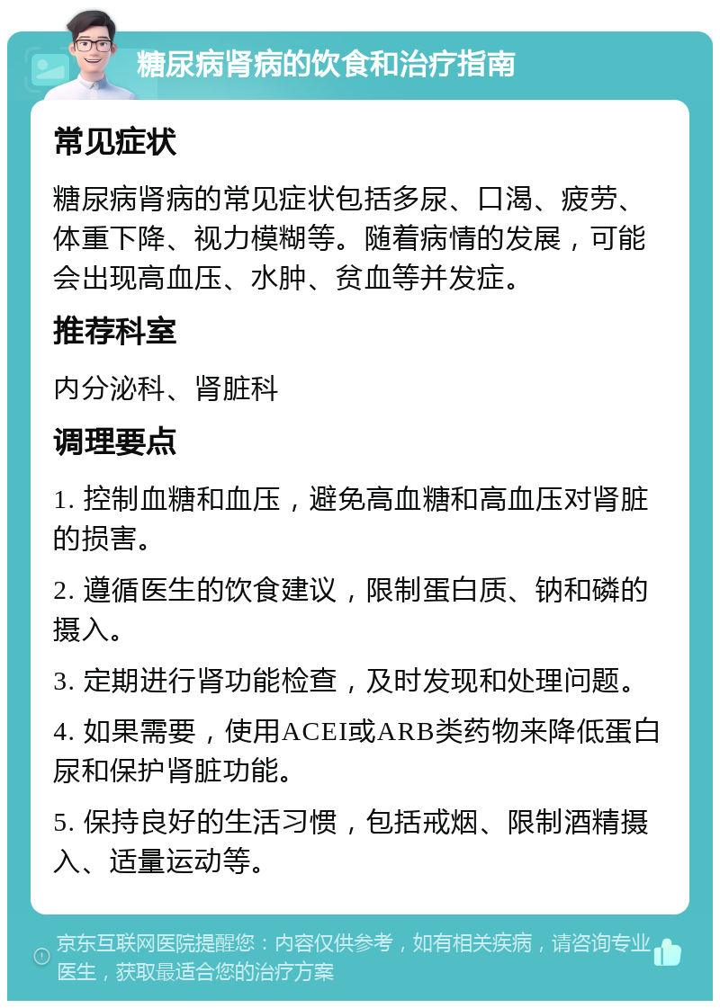 糖尿病肾病的饮食和治疗指南 常见症状 糖尿病肾病的常见症状包括多尿、口渴、疲劳、体重下降、视力模糊等。随着病情的发展，可能会出现高血压、水肿、贫血等并发症。 推荐科室 内分泌科、肾脏科 调理要点 1. 控制血糖和血压，避免高血糖和高血压对肾脏的损害。 2. 遵循医生的饮食建议，限制蛋白质、钠和磷的摄入。 3. 定期进行肾功能检查，及时发现和处理问题。 4. 如果需要，使用ACEI或ARB类药物来降低蛋白尿和保护肾脏功能。 5. 保持良好的生活习惯，包括戒烟、限制酒精摄入、适量运动等。