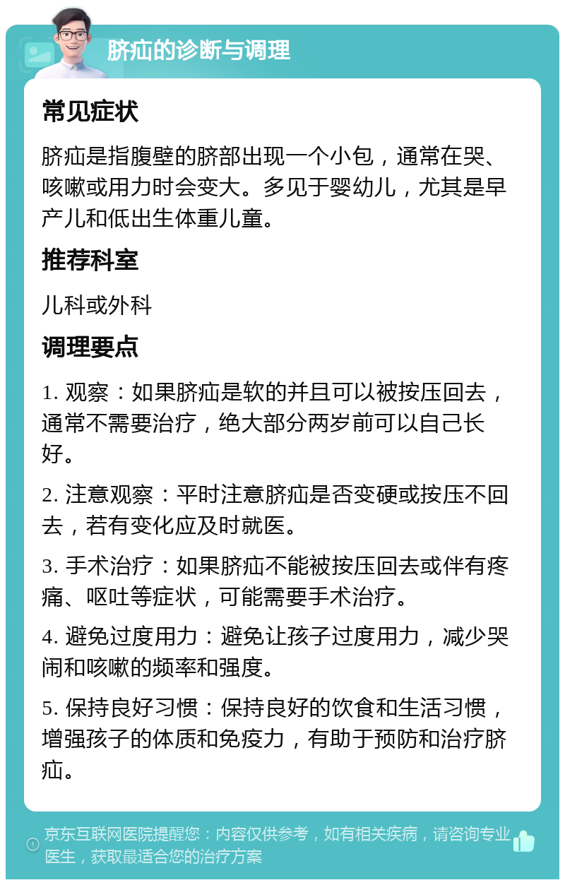 脐疝的诊断与调理 常见症状 脐疝是指腹壁的脐部出现一个小包，通常在哭、咳嗽或用力时会变大。多见于婴幼儿，尤其是早产儿和低出生体重儿童。 推荐科室 儿科或外科 调理要点 1. 观察：如果脐疝是软的并且可以被按压回去，通常不需要治疗，绝大部分两岁前可以自己长好。 2. 注意观察：平时注意脐疝是否变硬或按压不回去，若有变化应及时就医。 3. 手术治疗：如果脐疝不能被按压回去或伴有疼痛、呕吐等症状，可能需要手术治疗。 4. 避免过度用力：避免让孩子过度用力，减少哭闹和咳嗽的频率和强度。 5. 保持良好习惯：保持良好的饮食和生活习惯，增强孩子的体质和免疫力，有助于预防和治疗脐疝。