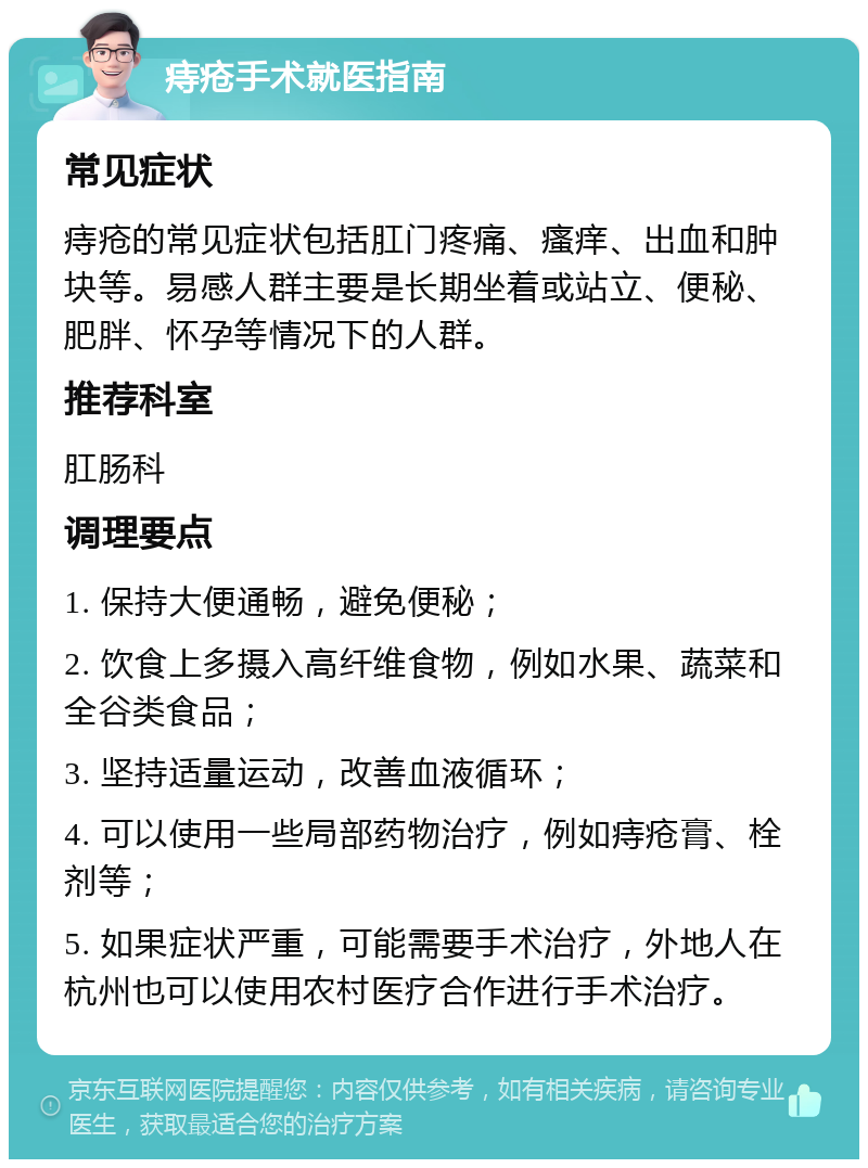 痔疮手术就医指南 常见症状 痔疮的常见症状包括肛门疼痛、瘙痒、出血和肿块等。易感人群主要是长期坐着或站立、便秘、肥胖、怀孕等情况下的人群。 推荐科室 肛肠科 调理要点 1. 保持大便通畅，避免便秘； 2. 饮食上多摄入高纤维食物，例如水果、蔬菜和全谷类食品； 3. 坚持适量运动，改善血液循环； 4. 可以使用一些局部药物治疗，例如痔疮膏、栓剂等； 5. 如果症状严重，可能需要手术治疗，外地人在杭州也可以使用农村医疗合作进行手术治疗。