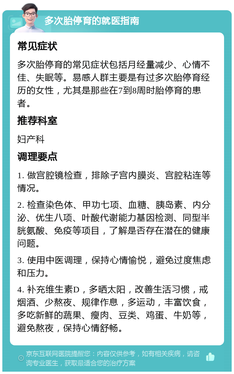 多次胎停育的就医指南 常见症状 多次胎停育的常见症状包括月经量减少、心情不佳、失眠等。易感人群主要是有过多次胎停育经历的女性，尤其是那些在7到8周时胎停育的患者。 推荐科室 妇产科 调理要点 1. 做宫腔镜检查，排除子宫内膜炎、宫腔粘连等情况。 2. 检查染色体、甲功七项、血糖、胰岛素、内分泌、优生八项、叶酸代谢能力基因检测、同型半胱氨酸、免疫等项目，了解是否存在潜在的健康问题。 3. 使用中医调理，保持心情愉悦，避免过度焦虑和压力。 4. 补充维生素D，多晒太阳，改善生活习惯，戒烟酒、少熬夜、规律作息，多运动，丰富饮食，多吃新鲜的蔬果、瘦肉、豆类、鸡蛋、牛奶等，避免熬夜，保持心情舒畅。