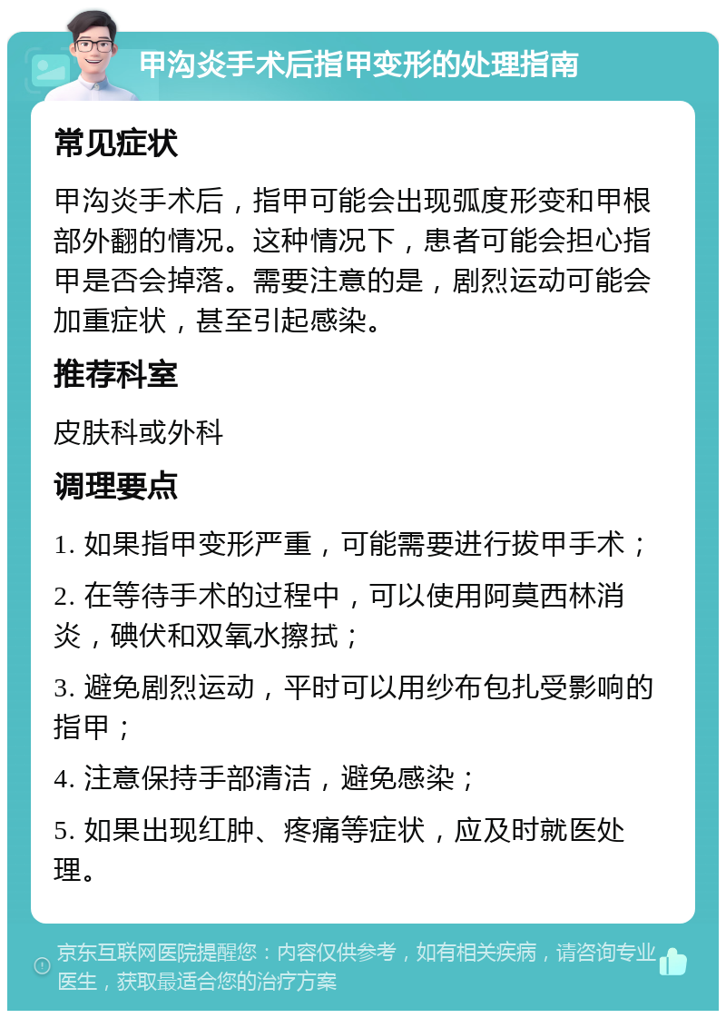 甲沟炎手术后指甲变形的处理指南 常见症状 甲沟炎手术后，指甲可能会出现弧度形变和甲根部外翻的情况。这种情况下，患者可能会担心指甲是否会掉落。需要注意的是，剧烈运动可能会加重症状，甚至引起感染。 推荐科室 皮肤科或外科 调理要点 1. 如果指甲变形严重，可能需要进行拔甲手术； 2. 在等待手术的过程中，可以使用阿莫西林消炎，碘伏和双氧水擦拭； 3. 避免剧烈运动，平时可以用纱布包扎受影响的指甲； 4. 注意保持手部清洁，避免感染； 5. 如果出现红肿、疼痛等症状，应及时就医处理。