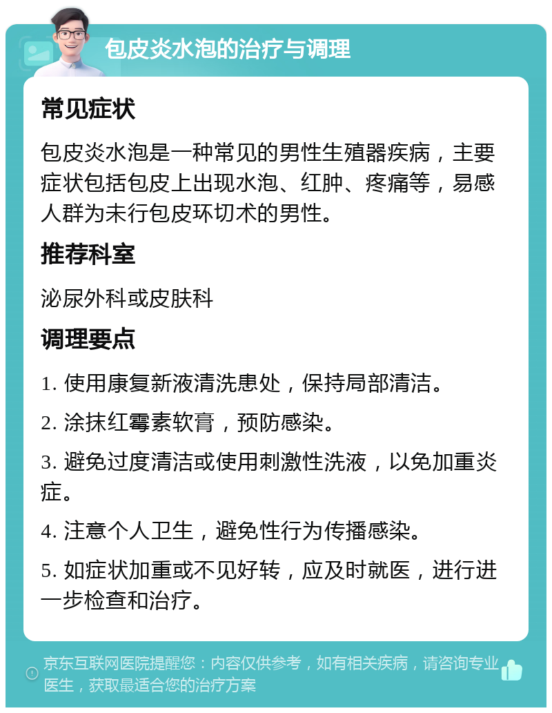 包皮炎水泡的治疗与调理 常见症状 包皮炎水泡是一种常见的男性生殖器疾病，主要症状包括包皮上出现水泡、红肿、疼痛等，易感人群为未行包皮环切术的男性。 推荐科室 泌尿外科或皮肤科 调理要点 1. 使用康复新液清洗患处，保持局部清洁。 2. 涂抹红霉素软膏，预防感染。 3. 避免过度清洁或使用刺激性洗液，以免加重炎症。 4. 注意个人卫生，避免性行为传播感染。 5. 如症状加重或不见好转，应及时就医，进行进一步检查和治疗。