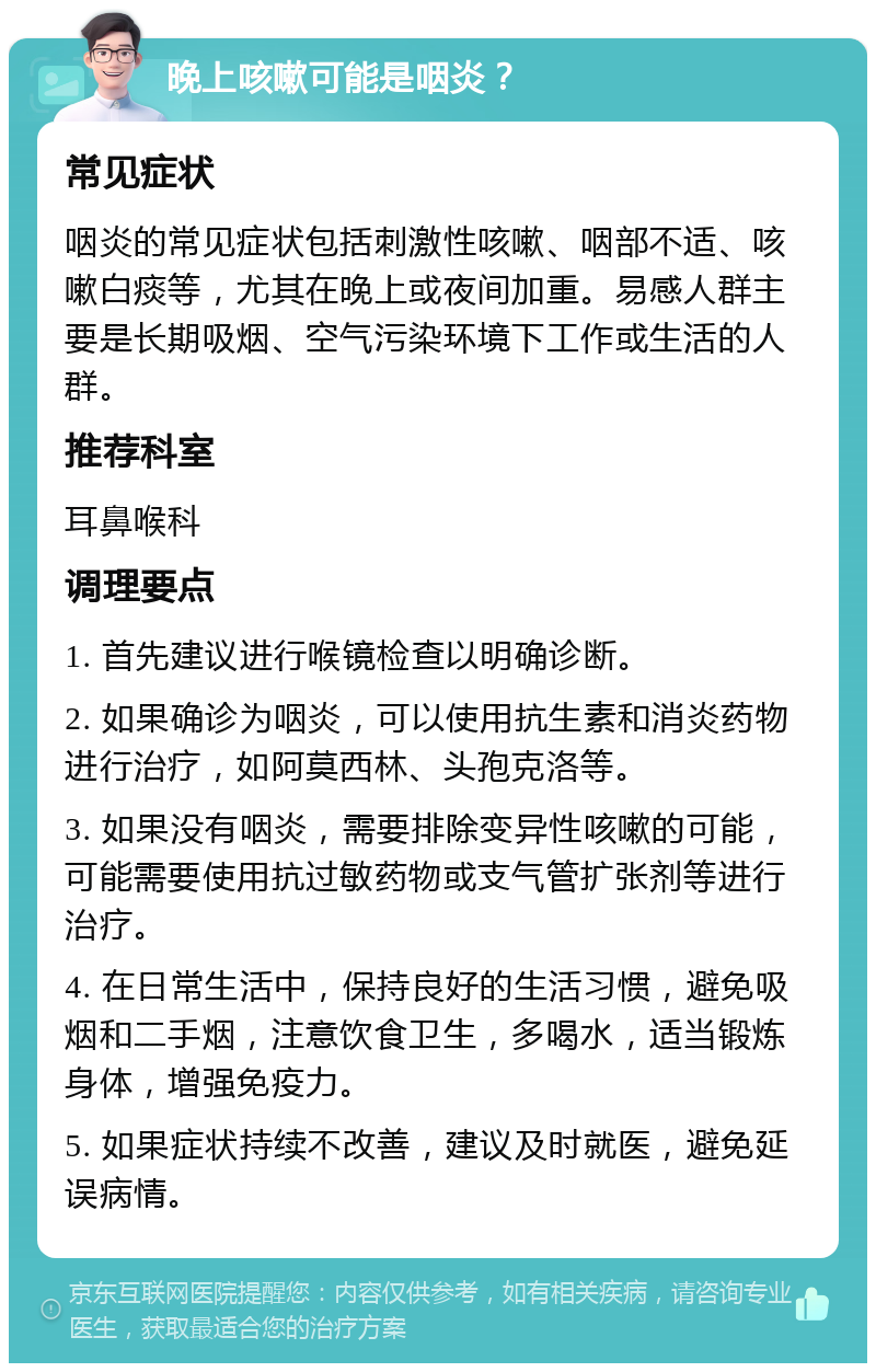 晚上咳嗽可能是咽炎？ 常见症状 咽炎的常见症状包括刺激性咳嗽、咽部不适、咳嗽白痰等，尤其在晚上或夜间加重。易感人群主要是长期吸烟、空气污染环境下工作或生活的人群。 推荐科室 耳鼻喉科 调理要点 1. 首先建议进行喉镜检查以明确诊断。 2. 如果确诊为咽炎，可以使用抗生素和消炎药物进行治疗，如阿莫西林、头孢克洛等。 3. 如果没有咽炎，需要排除变异性咳嗽的可能，可能需要使用抗过敏药物或支气管扩张剂等进行治疗。 4. 在日常生活中，保持良好的生活习惯，避免吸烟和二手烟，注意饮食卫生，多喝水，适当锻炼身体，增强免疫力。 5. 如果症状持续不改善，建议及时就医，避免延误病情。