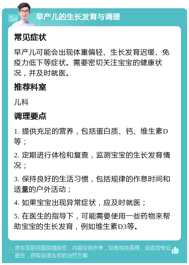 早产儿的生长发育与调理 常见症状 早产儿可能会出现体重偏轻、生长发育迟缓、免疫力低下等症状。需要密切关注宝宝的健康状况，并及时就医。 推荐科室 儿科 调理要点 1. 提供充足的营养，包括蛋白质、钙、维生素D等； 2. 定期进行体检和复查，监测宝宝的生长发育情况； 3. 保持良好的生活习惯，包括规律的作息时间和适量的户外活动； 4. 如果宝宝出现异常症状，应及时就医； 5. 在医生的指导下，可能需要使用一些药物来帮助宝宝的生长发育，例如维生素D3等。