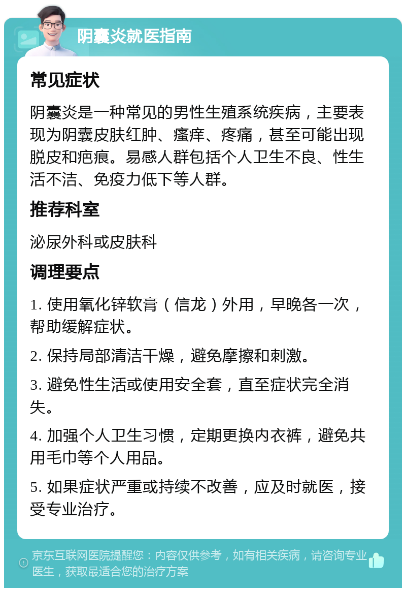 阴囊炎就医指南 常见症状 阴囊炎是一种常见的男性生殖系统疾病，主要表现为阴囊皮肤红肿、瘙痒、疼痛，甚至可能出现脱皮和疤痕。易感人群包括个人卫生不良、性生活不洁、免疫力低下等人群。 推荐科室 泌尿外科或皮肤科 调理要点 1. 使用氧化锌软膏（信龙）外用，早晚各一次，帮助缓解症状。 2. 保持局部清洁干燥，避免摩擦和刺激。 3. 避免性生活或使用安全套，直至症状完全消失。 4. 加强个人卫生习惯，定期更换内衣裤，避免共用毛巾等个人用品。 5. 如果症状严重或持续不改善，应及时就医，接受专业治疗。