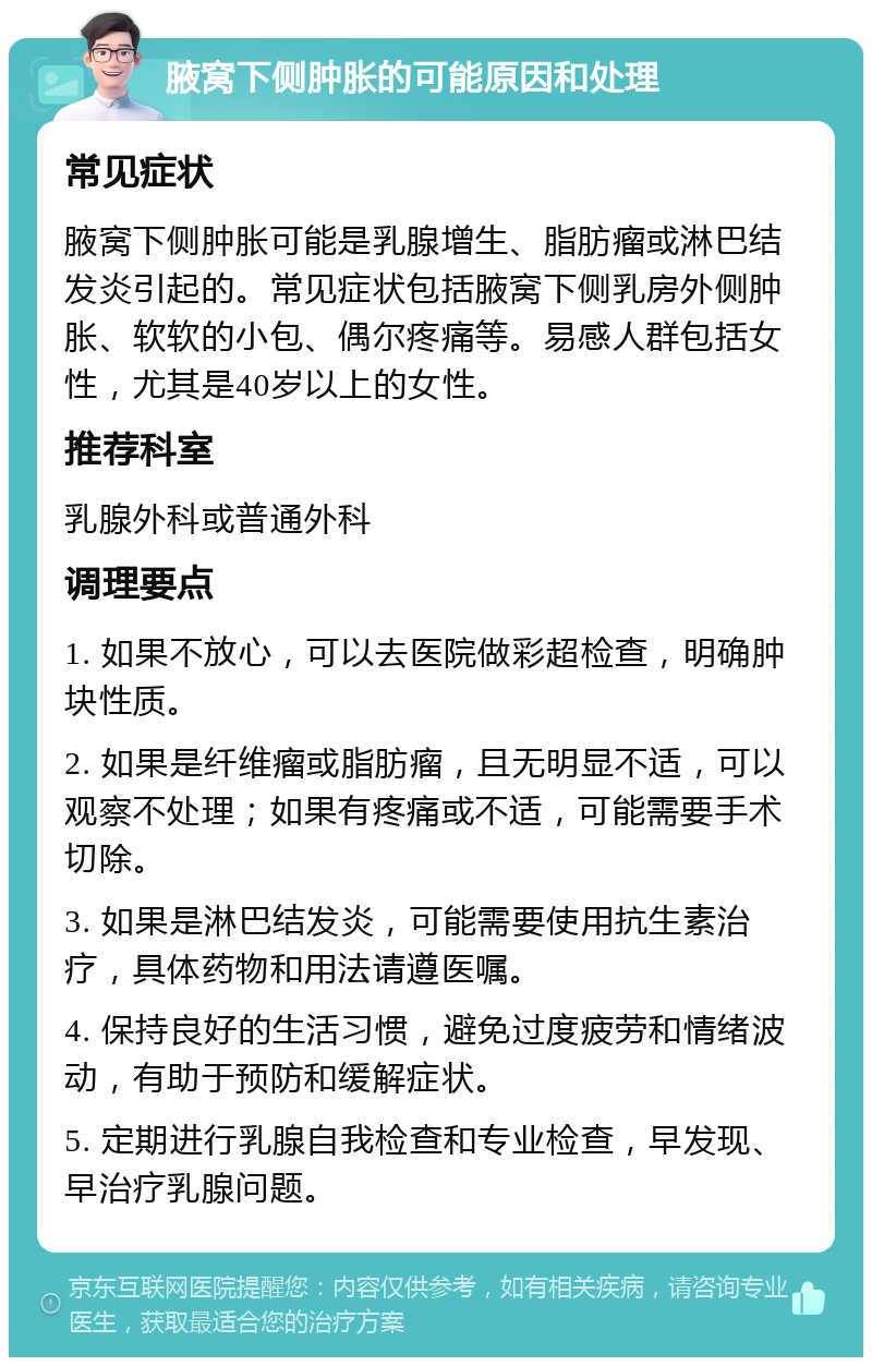 腋窝下侧肿胀的可能原因和处理 常见症状 腋窝下侧肿胀可能是乳腺增生、脂肪瘤或淋巴结发炎引起的。常见症状包括腋窝下侧乳房外侧肿胀、软软的小包、偶尔疼痛等。易感人群包括女性，尤其是40岁以上的女性。 推荐科室 乳腺外科或普通外科 调理要点 1. 如果不放心，可以去医院做彩超检查，明确肿块性质。 2. 如果是纤维瘤或脂肪瘤，且无明显不适，可以观察不处理；如果有疼痛或不适，可能需要手术切除。 3. 如果是淋巴结发炎，可能需要使用抗生素治疗，具体药物和用法请遵医嘱。 4. 保持良好的生活习惯，避免过度疲劳和情绪波动，有助于预防和缓解症状。 5. 定期进行乳腺自我检查和专业检查，早发现、早治疗乳腺问题。