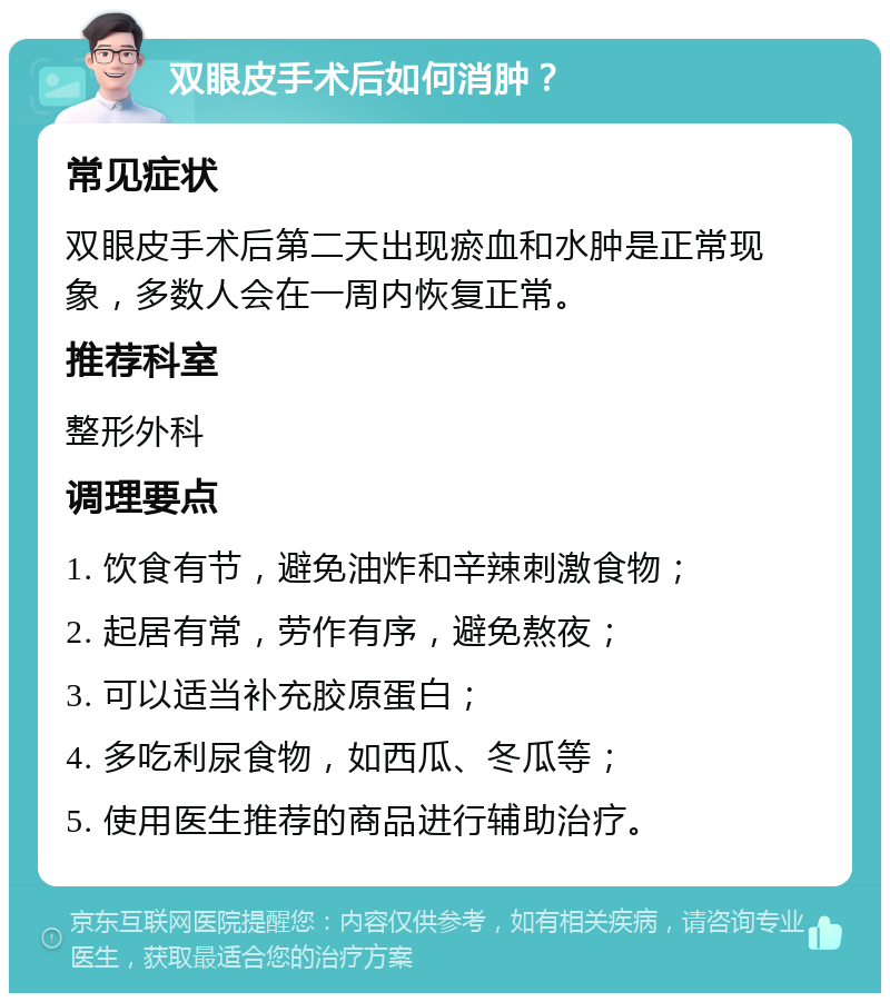 双眼皮手术后如何消肿？ 常见症状 双眼皮手术后第二天出现瘀血和水肿是正常现象，多数人会在一周内恢复正常。 推荐科室 整形外科 调理要点 1. 饮食有节，避免油炸和辛辣刺激食物； 2. 起居有常，劳作有序，避免熬夜； 3. 可以适当补充胶原蛋白； 4. 多吃利尿食物，如西瓜、冬瓜等； 5. 使用医生推荐的商品进行辅助治疗。