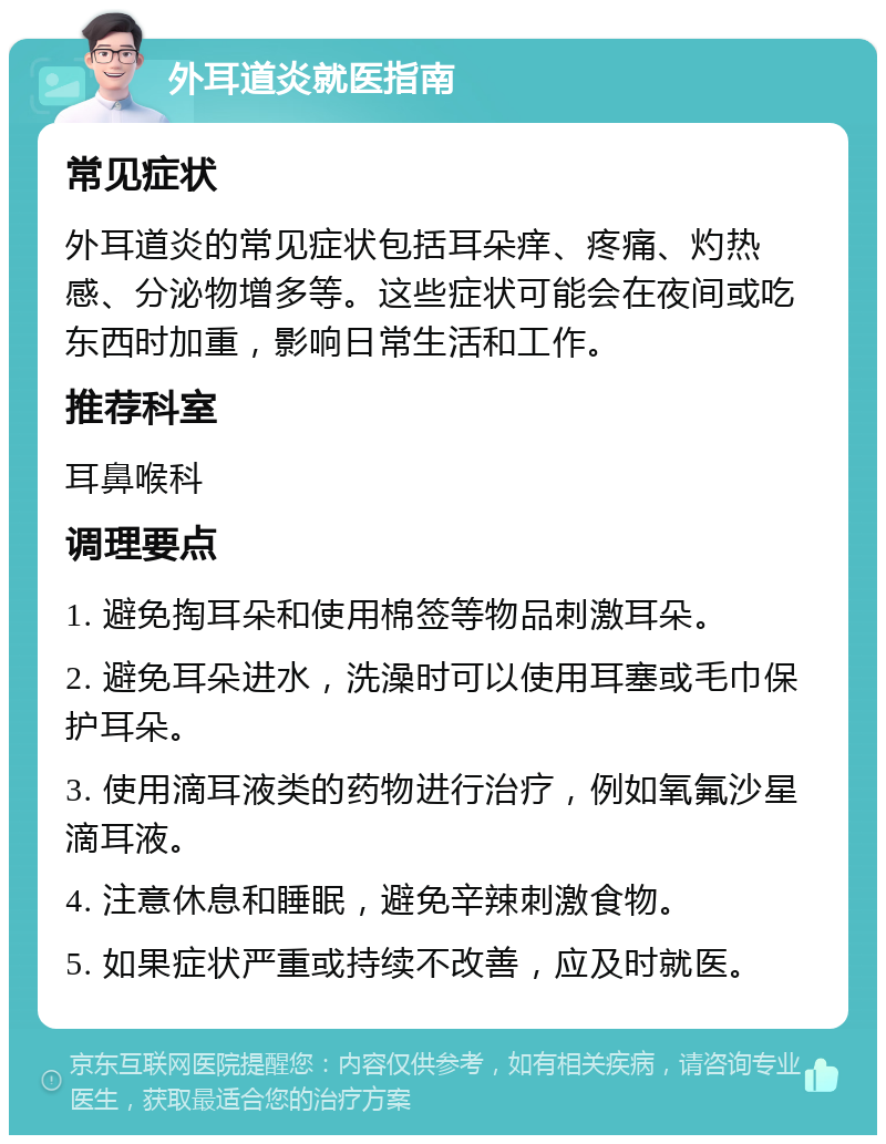 外耳道炎就医指南 常见症状 外耳道炎的常见症状包括耳朵痒、疼痛、灼热感、分泌物增多等。这些症状可能会在夜间或吃东西时加重，影响日常生活和工作。 推荐科室 耳鼻喉科 调理要点 1. 避免掏耳朵和使用棉签等物品刺激耳朵。 2. 避免耳朵进水，洗澡时可以使用耳塞或毛巾保护耳朵。 3. 使用滴耳液类的药物进行治疗，例如氧氟沙星滴耳液。 4. 注意休息和睡眠，避免辛辣刺激食物。 5. 如果症状严重或持续不改善，应及时就医。