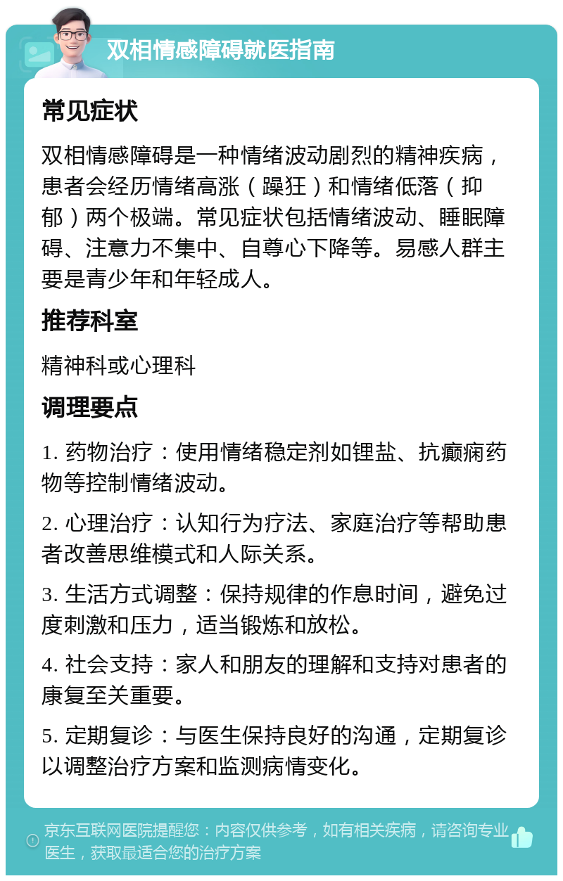 双相情感障碍就医指南 常见症状 双相情感障碍是一种情绪波动剧烈的精神疾病，患者会经历情绪高涨（躁狂）和情绪低落（抑郁）两个极端。常见症状包括情绪波动、睡眠障碍、注意力不集中、自尊心下降等。易感人群主要是青少年和年轻成人。 推荐科室 精神科或心理科 调理要点 1. 药物治疗：使用情绪稳定剂如锂盐、抗癫痫药物等控制情绪波动。 2. 心理治疗：认知行为疗法、家庭治疗等帮助患者改善思维模式和人际关系。 3. 生活方式调整：保持规律的作息时间，避免过度刺激和压力，适当锻炼和放松。 4. 社会支持：家人和朋友的理解和支持对患者的康复至关重要。 5. 定期复诊：与医生保持良好的沟通，定期复诊以调整治疗方案和监测病情变化。