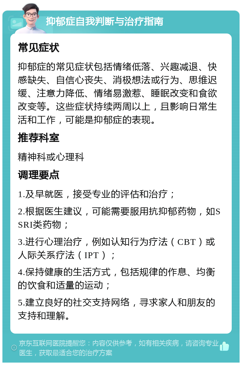 抑郁症自我判断与治疗指南 常见症状 抑郁症的常见症状包括情绪低落、兴趣减退、快感缺失、自信心丧失、消极想法或行为、思维迟缓、注意力降低、情绪易激惹、睡眠改变和食欲改变等。这些症状持续两周以上，且影响日常生活和工作，可能是抑郁症的表现。 推荐科室 精神科或心理科 调理要点 1.及早就医，接受专业的评估和治疗； 2.根据医生建议，可能需要服用抗抑郁药物，如SSRI类药物； 3.进行心理治疗，例如认知行为疗法（CBT）或人际关系疗法（IPT）； 4.保持健康的生活方式，包括规律的作息、均衡的饮食和适量的运动； 5.建立良好的社交支持网络，寻求家人和朋友的支持和理解。