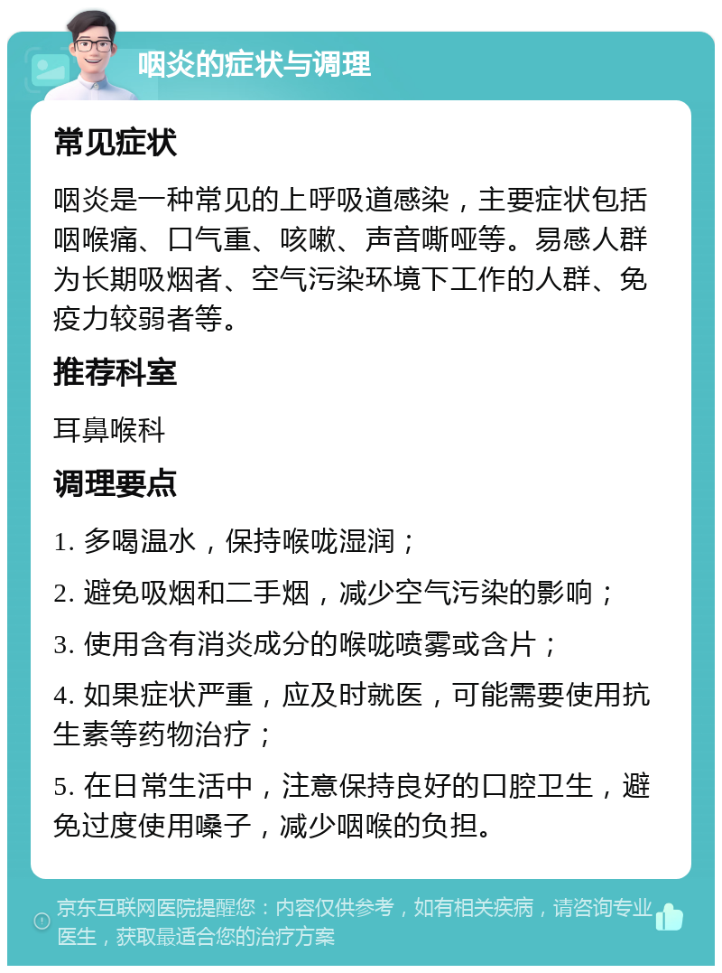 咽炎的症状与调理 常见症状 咽炎是一种常见的上呼吸道感染，主要症状包括咽喉痛、口气重、咳嗽、声音嘶哑等。易感人群为长期吸烟者、空气污染环境下工作的人群、免疫力较弱者等。 推荐科室 耳鼻喉科 调理要点 1. 多喝温水，保持喉咙湿润； 2. 避免吸烟和二手烟，减少空气污染的影响； 3. 使用含有消炎成分的喉咙喷雾或含片； 4. 如果症状严重，应及时就医，可能需要使用抗生素等药物治疗； 5. 在日常生活中，注意保持良好的口腔卫生，避免过度使用嗓子，减少咽喉的负担。