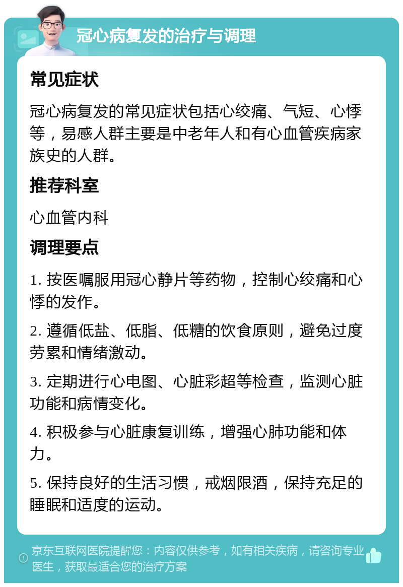 冠心病复发的治疗与调理 常见症状 冠心病复发的常见症状包括心绞痛、气短、心悸等，易感人群主要是中老年人和有心血管疾病家族史的人群。 推荐科室 心血管内科 调理要点 1. 按医嘱服用冠心静片等药物，控制心绞痛和心悸的发作。 2. 遵循低盐、低脂、低糖的饮食原则，避免过度劳累和情绪激动。 3. 定期进行心电图、心脏彩超等检查，监测心脏功能和病情变化。 4. 积极参与心脏康复训练，增强心肺功能和体力。 5. 保持良好的生活习惯，戒烟限酒，保持充足的睡眠和适度的运动。