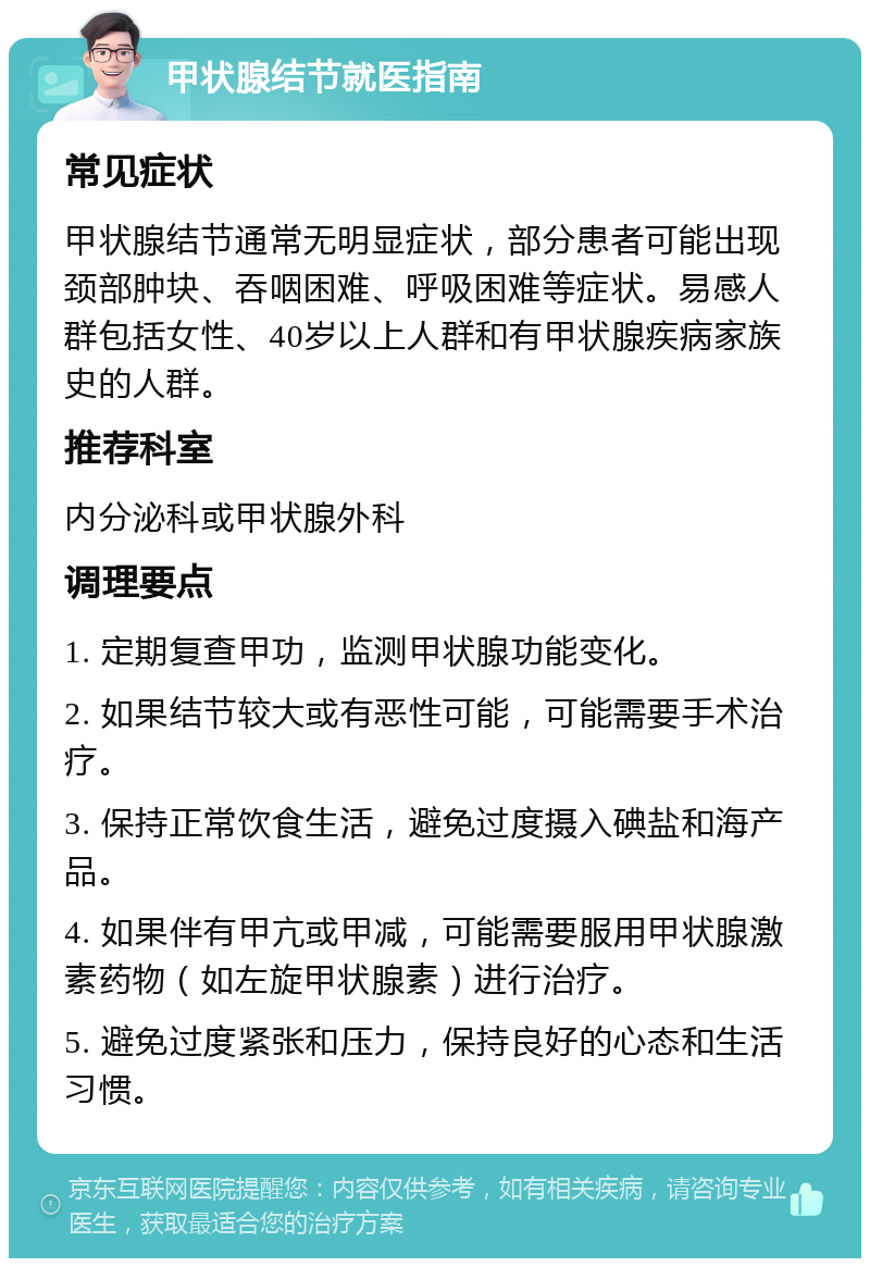 甲状腺结节就医指南 常见症状 甲状腺结节通常无明显症状，部分患者可能出现颈部肿块、吞咽困难、呼吸困难等症状。易感人群包括女性、40岁以上人群和有甲状腺疾病家族史的人群。 推荐科室 内分泌科或甲状腺外科 调理要点 1. 定期复查甲功，监测甲状腺功能变化。 2. 如果结节较大或有恶性可能，可能需要手术治疗。 3. 保持正常饮食生活，避免过度摄入碘盐和海产品。 4. 如果伴有甲亢或甲减，可能需要服用甲状腺激素药物（如左旋甲状腺素）进行治疗。 5. 避免过度紧张和压力，保持良好的心态和生活习惯。