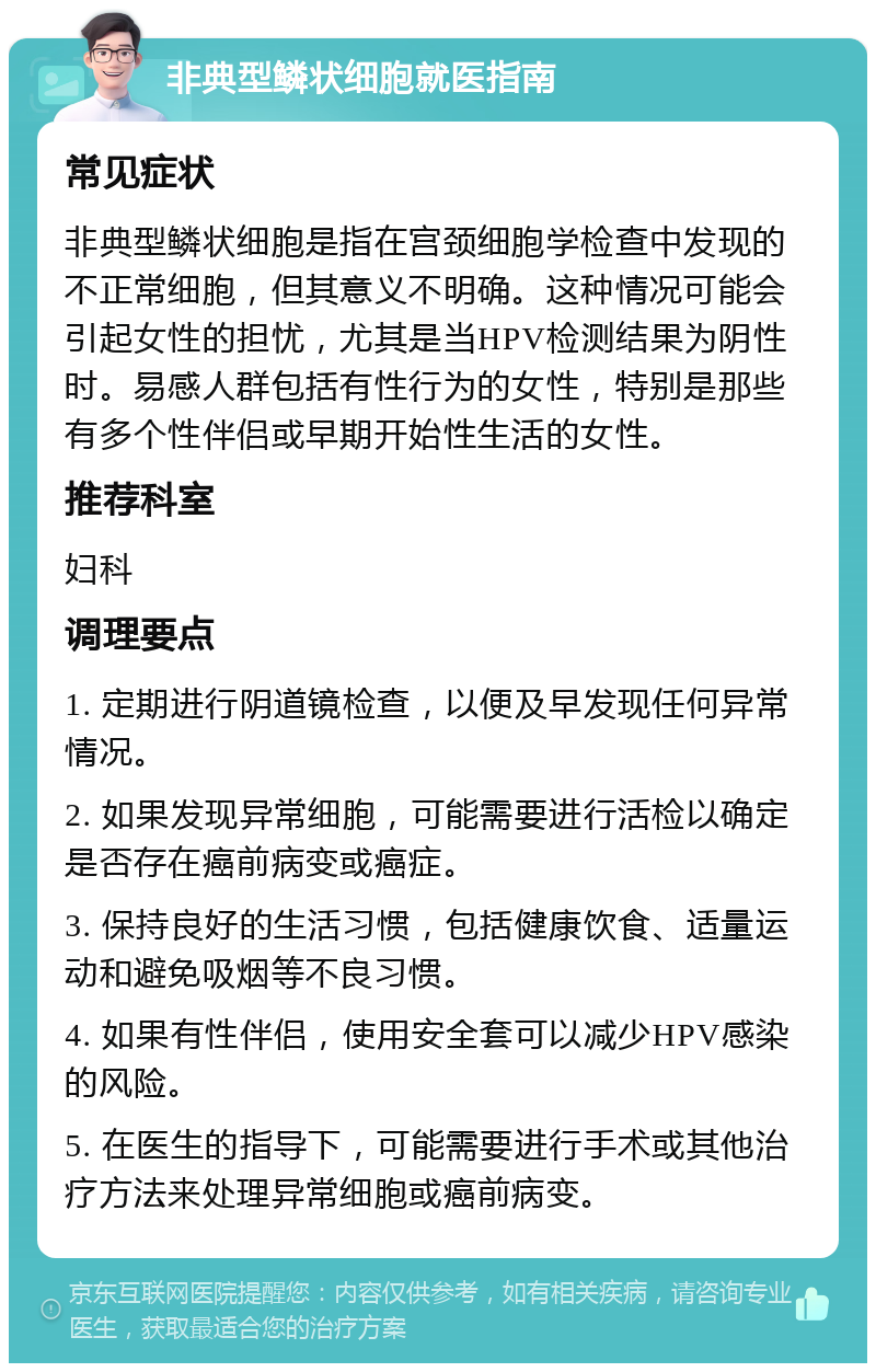 非典型鳞状细胞就医指南 常见症状 非典型鳞状细胞是指在宫颈细胞学检查中发现的不正常细胞，但其意义不明确。这种情况可能会引起女性的担忧，尤其是当HPV检测结果为阴性时。易感人群包括有性行为的女性，特别是那些有多个性伴侣或早期开始性生活的女性。 推荐科室 妇科 调理要点 1. 定期进行阴道镜检查，以便及早发现任何异常情况。 2. 如果发现异常细胞，可能需要进行活检以确定是否存在癌前病变或癌症。 3. 保持良好的生活习惯，包括健康饮食、适量运动和避免吸烟等不良习惯。 4. 如果有性伴侣，使用安全套可以减少HPV感染的风险。 5. 在医生的指导下，可能需要进行手术或其他治疗方法来处理异常细胞或癌前病变。