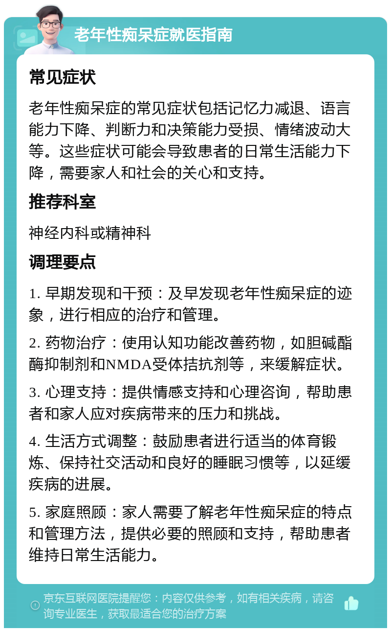 老年性痴呆症就医指南 常见症状 老年性痴呆症的常见症状包括记忆力减退、语言能力下降、判断力和决策能力受损、情绪波动大等。这些症状可能会导致患者的日常生活能力下降，需要家人和社会的关心和支持。 推荐科室 神经内科或精神科 调理要点 1. 早期发现和干预：及早发现老年性痴呆症的迹象，进行相应的治疗和管理。 2. 药物治疗：使用认知功能改善药物，如胆碱酯酶抑制剂和NMDA受体拮抗剂等，来缓解症状。 3. 心理支持：提供情感支持和心理咨询，帮助患者和家人应对疾病带来的压力和挑战。 4. 生活方式调整：鼓励患者进行适当的体育锻炼、保持社交活动和良好的睡眠习惯等，以延缓疾病的进展。 5. 家庭照顾：家人需要了解老年性痴呆症的特点和管理方法，提供必要的照顾和支持，帮助患者维持日常生活能力。