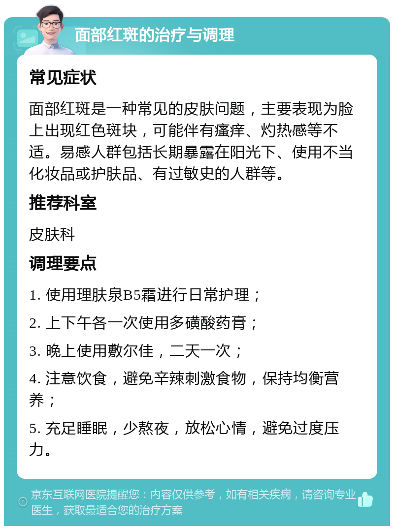 面部红斑的治疗与调理 常见症状 面部红斑是一种常见的皮肤问题，主要表现为脸上出现红色斑块，可能伴有瘙痒、灼热感等不适。易感人群包括长期暴露在阳光下、使用不当化妆品或护肤品、有过敏史的人群等。 推荐科室 皮肤科 调理要点 1. 使用理肤泉B5霜进行日常护理； 2. 上下午各一次使用多磺酸药膏； 3. 晚上使用敷尔佳，二天一次； 4. 注意饮食，避免辛辣刺激食物，保持均衡营养； 5. 充足睡眠，少熬夜，放松心情，避免过度压力。